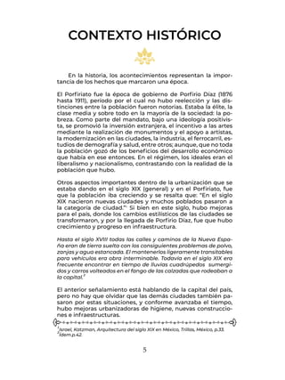 5
1Israel, Katzman, Arquitectura del siglo XIX en México, Trillas, México, p.33.
2Ídem.p.42.
En la historia, los acontecimientos representan la impor-
tancia de los hechos que marcaron una época.
El Porfiriato fue la época de gobierno de Porfirio Díaz (1876
hasta 1911), período por el cual no hubo reelección y las dis-
tinciones entre la población fueron notorias. Estaba la élite, la
clase media y sobre todo en la mayoría de la sociedad: la po-
breza. Como parte del mandato, bajo una ideología positivis-
ta, se promovió la inversión extranjera, el incentivo a las artes
mediante la realización de monumentos y el apoyo a artistas,
la modernización en las ciudades, la industria, el ferrocarril, es-
tudios de demografía y salud, entre otros; aunque, que no toda
la población gozó de los beneficios del desarrollo económico
que había en ese entonces. En el régimen, los ideales eran el
liberalismo y nacionalismo, contrastando con la realidad de la
población que hubo.
Otros aspectos importantes dentro de la urbanización que se
estaba dando en el siglo XIX (general) y en el Porfiriato, fue
que la población iba creciendo y se resalta que: “En el siglo
XIX nacieron nuevas ciudades y muchos poblados pasaron a
la categoría de ciudad.”1 Si bien en este siglo, hubo mejoras
para el país, donde los cambios estilísticos de las ciudades se
transformaron, y por la llegada de Porfirio Díaz, fue que hubo
crecimiento y progreso en infraestructura.
Hasta el siglo XVIII todas las calles y caminos de la Nueva Espa-
ña eran de tierra suelta con los consiguientes problemas de polvo,
zanjas y agua estancada. El mantenerlos ligeramente transitables
para vehículos era obra interminable. Todavía en el siglo XIX era
frecuente encontrar en tiempo de lluvias cuadrúpedos sumergi-
dos y carros volteados en el fango de las calzadas que rodeaban a
la capital.2
El anterior señalamiento está hablando de la capital del país,
pero no hay que olvidar que las demás ciudades también pa-
saron por estas situaciones, y conforme avanzaba el tiempo,
hubo mejoras urbanizadoras de higiene, nuevas construccio-
nes e infraestructuras.
CONTEXTO HISTÓRICO
 