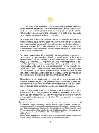 7
El arte decimonónico se distinguió sobre todo por la varie-
dad de estilos artísticos, - de la modernidad-, estos fueron par-
te del nacionalismo y liberalismo que se presentaba. El nacio-
nalismo tuvo gran evidencia aplicado en el arte, que, además
de embellecer tuvo significado porque:
En el siglo XIX la historia va a ser uno de los medios más útiles y
más utilizados para llevar a cabo la unidad nacional de los países
que han sufrido la revolución de independencia. Será fundamen-
talmente a través del conocimiento de un pasado común como se
busque crear una conciencia nacional que unifique e identifique
a los nuevos ciudadanos.3
Por esto, los paisajes de la capital y otras ciudades implemen-
taron arte con personajes históricos mexicanos: de la época
Prehispánica, el Virreinato, la Independencia, la Batalla 5 de
mayo y la Reforma. “Al régimen de Díaz le correspondió la ta-
rea de erigir los monumentos y los edificios públicos que con-
memoraban a la patria en la mejor tradición cívica liberal y re-
publicana.”4 Por otro lado se encontraba el arte conocido como
“afrancesado”, y modelos provenientes de Europa, habiendo
variadas tendencias artísticas de la época, como ejemplos: el
neoclasicismo, clasicismo, eclecticismo, entre otras.
Ahora bien, la modernización en la arquitectura, la escultura, la
pintura, entre otros, se tradujo en la construcción de nuevos es-
pacios y formas de pensamiento, las tendencias estilísticas cam-
biaron, dando paso a distintas formas de expresión, como:
Ecléctica integrada, Ecléctica francesa, Ecléctica semiclásica, Tra-
dicionalista muy simplificada, Neogótica, Ecléctica matalífera,
Ecléctica con predominio gótico, Neobarroca, Utilitarista, Hibrida
clásico-gótica, Campestre romántica, Neomorisca, Art nouveau,
Neorrománica.5
3Guedea en Ortega y Medina y Camelo. Ad.Put. Moya Gutiérrez, Arnaldo, His-
toria, arquitectura y nación bajo el régimen de Porfirio Díaz. Ciudad de mé-
xico 1876-1910. Revista de Ciencias Sociales (Cr) [en linea] 2007, III-IV (Sin mes)
:[Fecha de consulta: 13 de septiembre de 2018] Disponible en:<http://www.re-
dalyc.org/articulo.oa?id=15311812> ISSN 0482-5276 p.163
4Ídem. p. 172.
5Op.cit. Israel, Katzman ,p.138. En su libro, él ilustra como lista las tendencias
“más o menos diferentes”, colocándolas en orden cuantitativo.
 