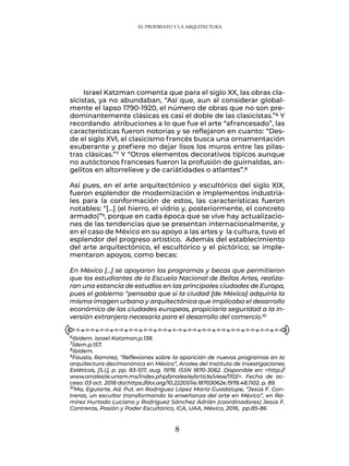 8
Israel Katzman comenta que para el siglo XX, las obras cla-
sicistas, ya no abundaban, “Así que, aun al considerar global-
mente el lapso 1790-1920, el número de obras que no son pre-
dominantemente clásicas es casi el doble de las clasicistas.”6 Y
recordando atribuciones a lo que fue el arte “afrancesado”, las
características fueron notorias y se reflejaron en cuanto: “Des-
de el siglo XVI, el clasicismo francés busca una ornamentación
exuberante y prefiere no dejar lisos los muros entre las pilas-
tras clásicas.”7 Y “Otros elementos decorativos típicos aunque
no autóctonos franceses fueron la profusión de guirnaldas, an-
gelitos en altorrelieve y de cariátidades o atlantes”.8
Así pues, en el arte arquitectónico y escultórico del siglo XIX,
fueron esplendor de modernización e implementos industria-
les para la conformación de estos, las características fueron
notables: “[…] (el hierro, el vidrio y, posteriormente, el concreto
armado)”9, porque en cada época que se vive hay actualizacio-
nes de las tendencias que se presentan internacionalmente, y
en el caso de México en su apoyo a las artes y la cultura, tuvo el
esplendor del progreso artístico. Además del establecimiento
del arte arquitectónico, el escultórico y el pictórico; se imple-
mentaron apoyos, como becas:
En México […] se apoyaron los programas y becas que permitieron
que los estudiantes de la Escuela Nacional de Bellas Artes, realiza-
ran una estancia de estudios en las principales ciudades de Europa,
pues el gobierno “pensaba que si la ciudad [de México] adquiría la
misma imagen urbana y arquitectónica que implicaba el desarrollo
económico de las ciudades europeas, propiciaría seguridad a la in-
versión extranjera necesaria para el desarrollo del comercio.10
6Ibídem. Israel Katzman,p.138.
7Ídem.p.157.
8Ibídem.
9Fausto, Ramírez, “Reflexiones sobre la aparición de nuevos programas en la
arquitectura decimonónica en México”, Anales del Instituto de Investigaciones
Estéticas, [S.l.], p. pp. 83-107, aug. 1978. ISSN 1870-3062. Disponible en: <http://
www.analesiie.unam.mx/index.php/analesiie/article/view/1102>. Fecha de ac-
ceso: 03 oct. 2018 doi:https://doi.org/10.22201/iie.18703062e.1978.48.1102. p. 89.
10Ma, Eguiarte, Ad. Put. en Rodríguez López María Guadalupe, “Jesús F. Con-
treras, un escultor transformando la enseñanza del arte en México”, en Ra-
mírez Hurtado Luciano y Rodríguez Sánchez Adrián (coordinadores) Jesús F.
Contreras, Pasión y Poder Escultórico, ICA, UAA, México, 2016, pp.85-86
EL PROFIRIATO Y LA ARQUITECTURA
 