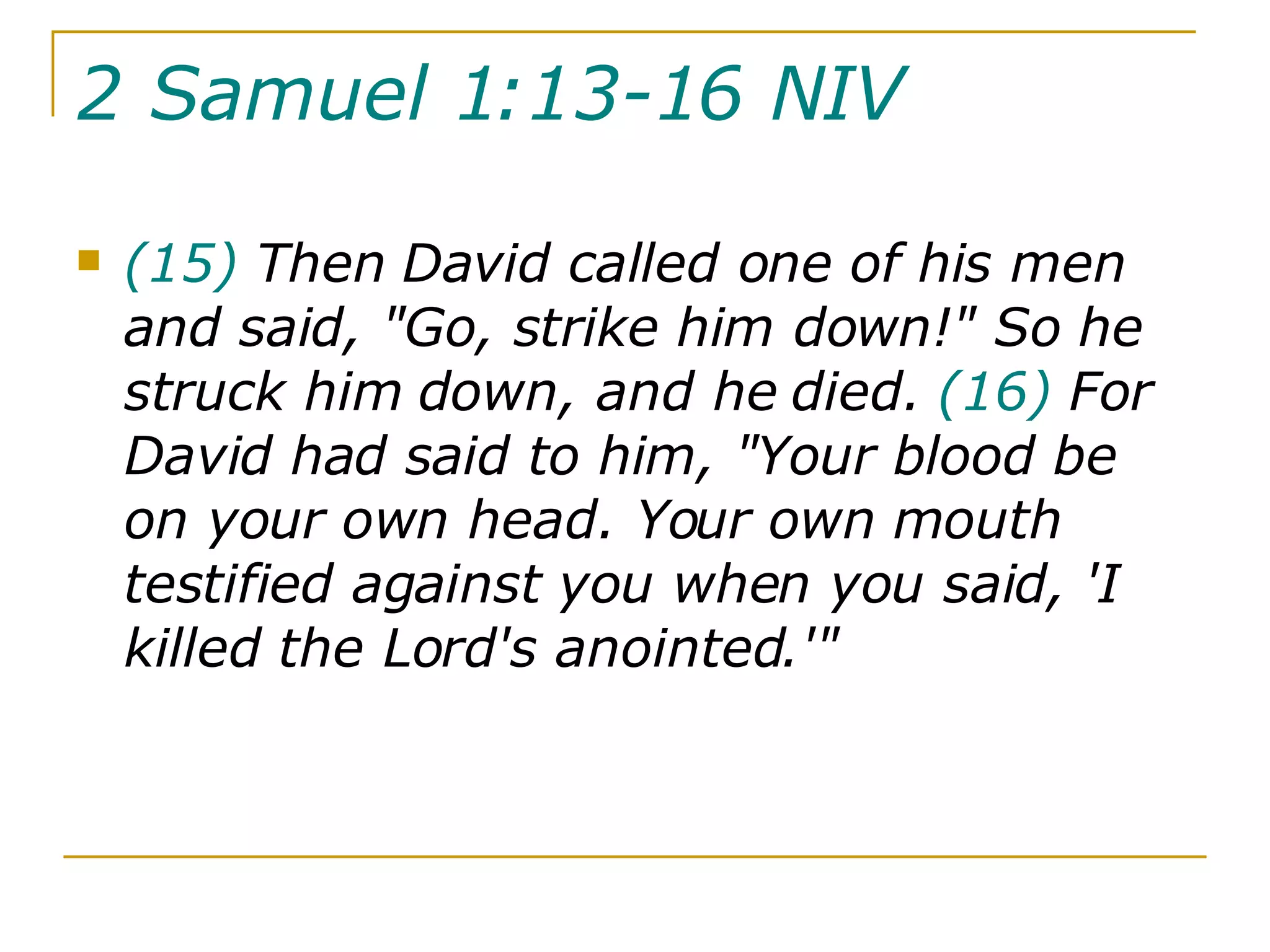 2 Samuel 1:13-16 NIV   (15)  Then David called one of his men and said, "Go, strike him down!" So he struck him down, and he died.  (16)  For David had said to him, "Your blood be on your own head. Your own mouth testified against you when you said, 'I killed the Lord's anointed.'" 