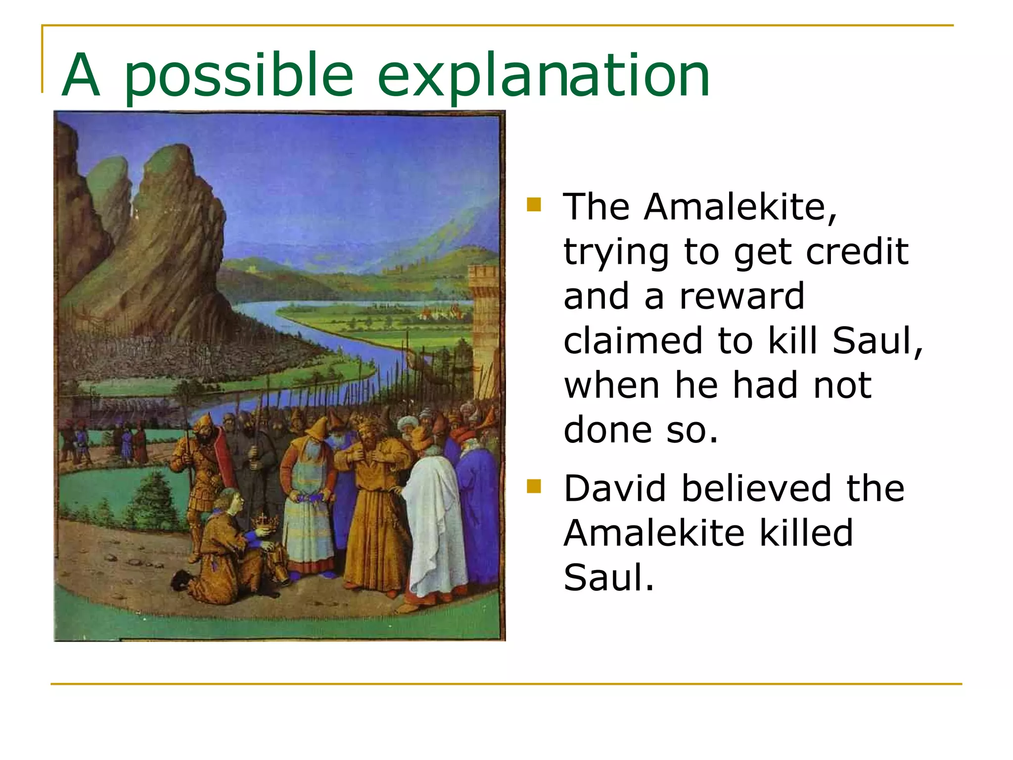 A possible explanation The Amalekite, trying to get credit and a reward claimed to kill Saul, when he had not done so. David believed the Amalekite killed Saul. 