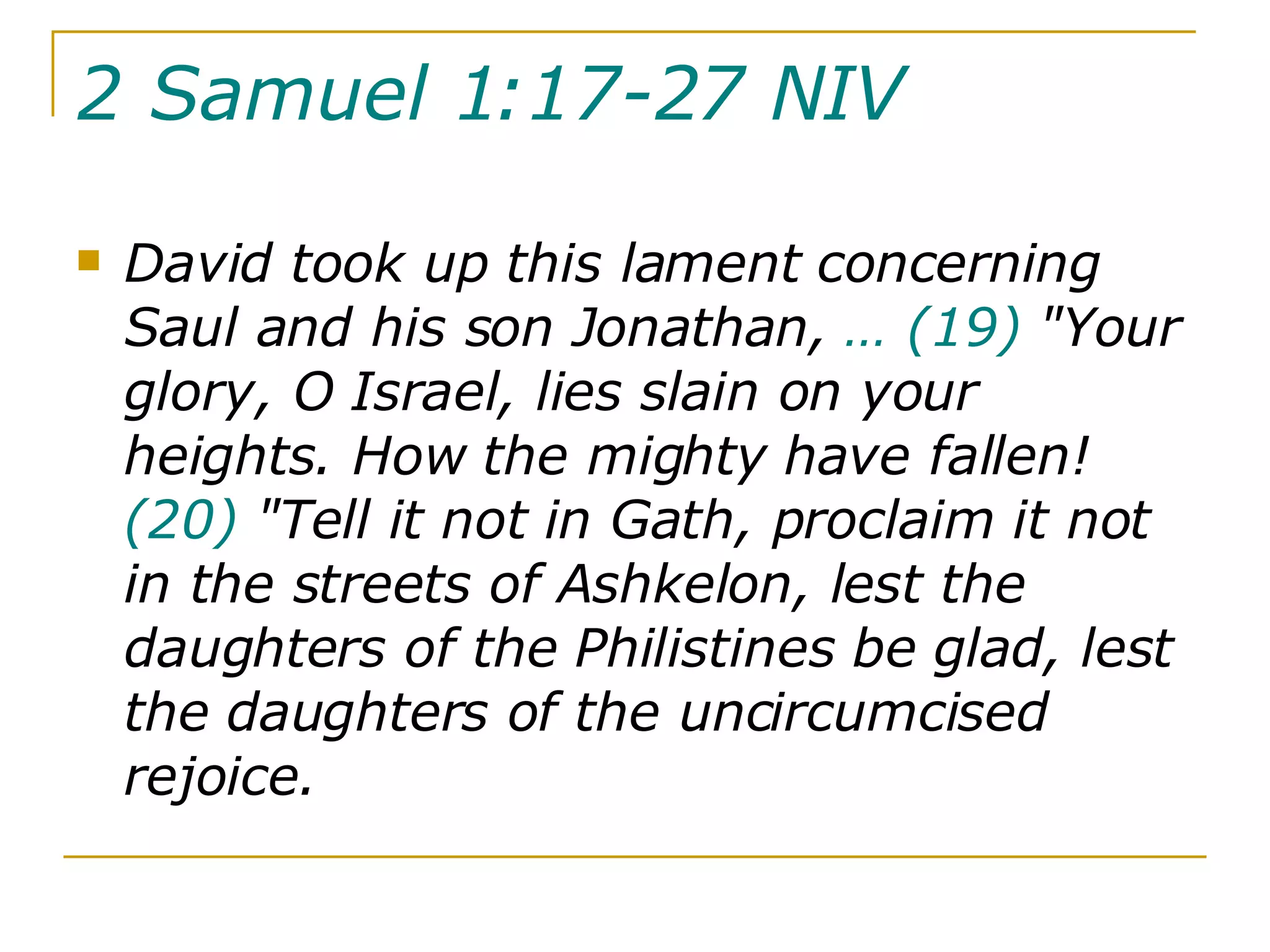 2 Samuel 1:17-27 NIV   David took up this lament concerning Saul and his son Jonathan,  …   (19)  "Your glory, O Israel, lies slain on your heights. How the mighty have fallen!  (20)  "Tell it not in Gath, proclaim it not in the streets of Ashkelon, lest the daughters of the Philistines be glad, lest the daughters of the uncircumcised rejoice.  