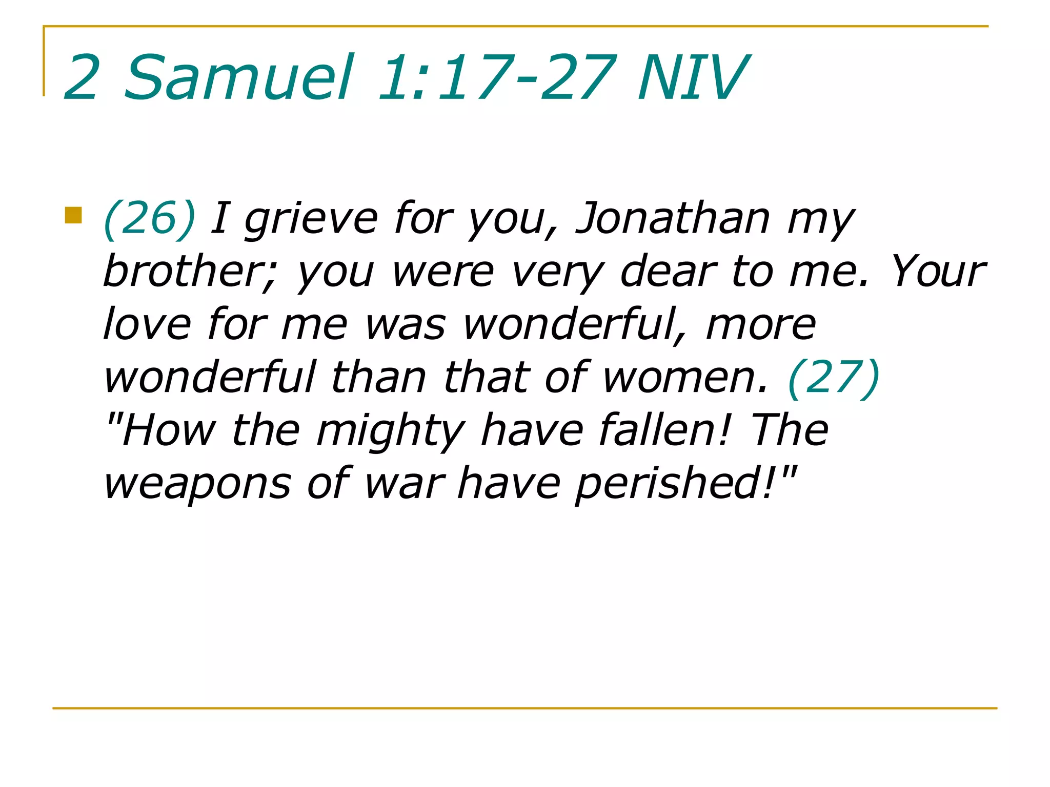 2 Samuel 1:17-27 NIV   (26)  I grieve for you, Jonathan my brother; you were very dear to me. Your love for me was wonderful, more wonderful than that of women.  (27)  "How the mighty have fallen! The weapons of war have perished!" 