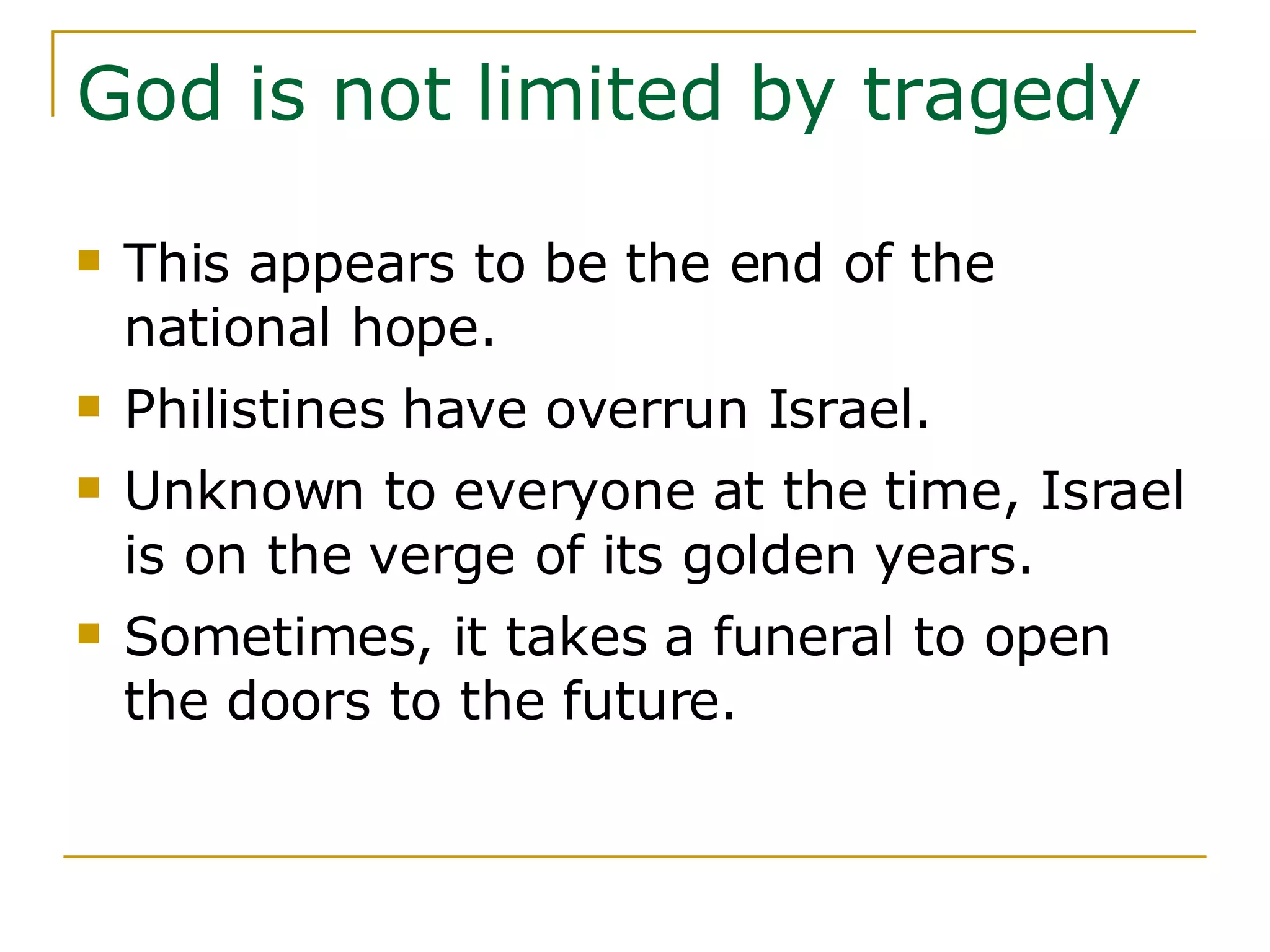 God is not limited by tragedy This appears to be the end of the national hope.  Philistines have overrun Israel. Unknown to everyone at the time, Israel is on the verge of its golden years.  Sometimes, it takes a funeral to open the doors to the future. 
