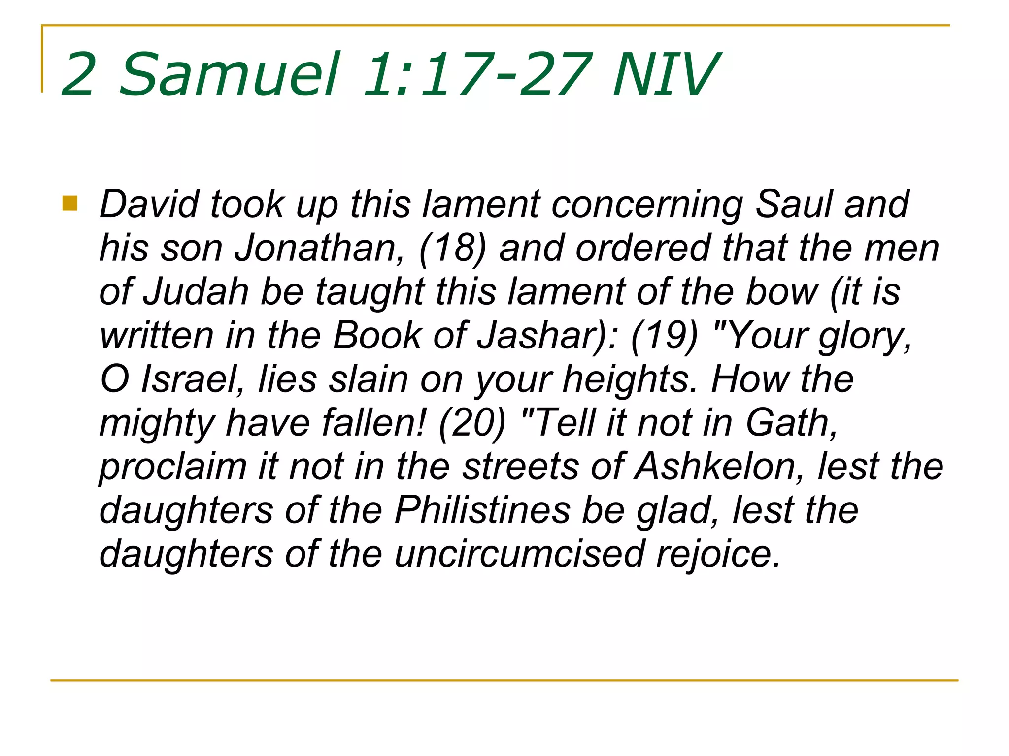 2 Samuel 1:17-27 NIV   David took up this lament concerning Saul and his son Jonathan, (18) and ordered that the men of Judah be taught this lament of the bow (it is written in the Book of Jashar): (19) "Your glory, O Israel, lies slain on your heights. How the mighty have fallen! (20) "Tell it not in Gath, proclaim it not in the streets of Ashkelon, lest the daughters of the Philistines be glad, lest the daughters of the uncircumcised rejoice.  