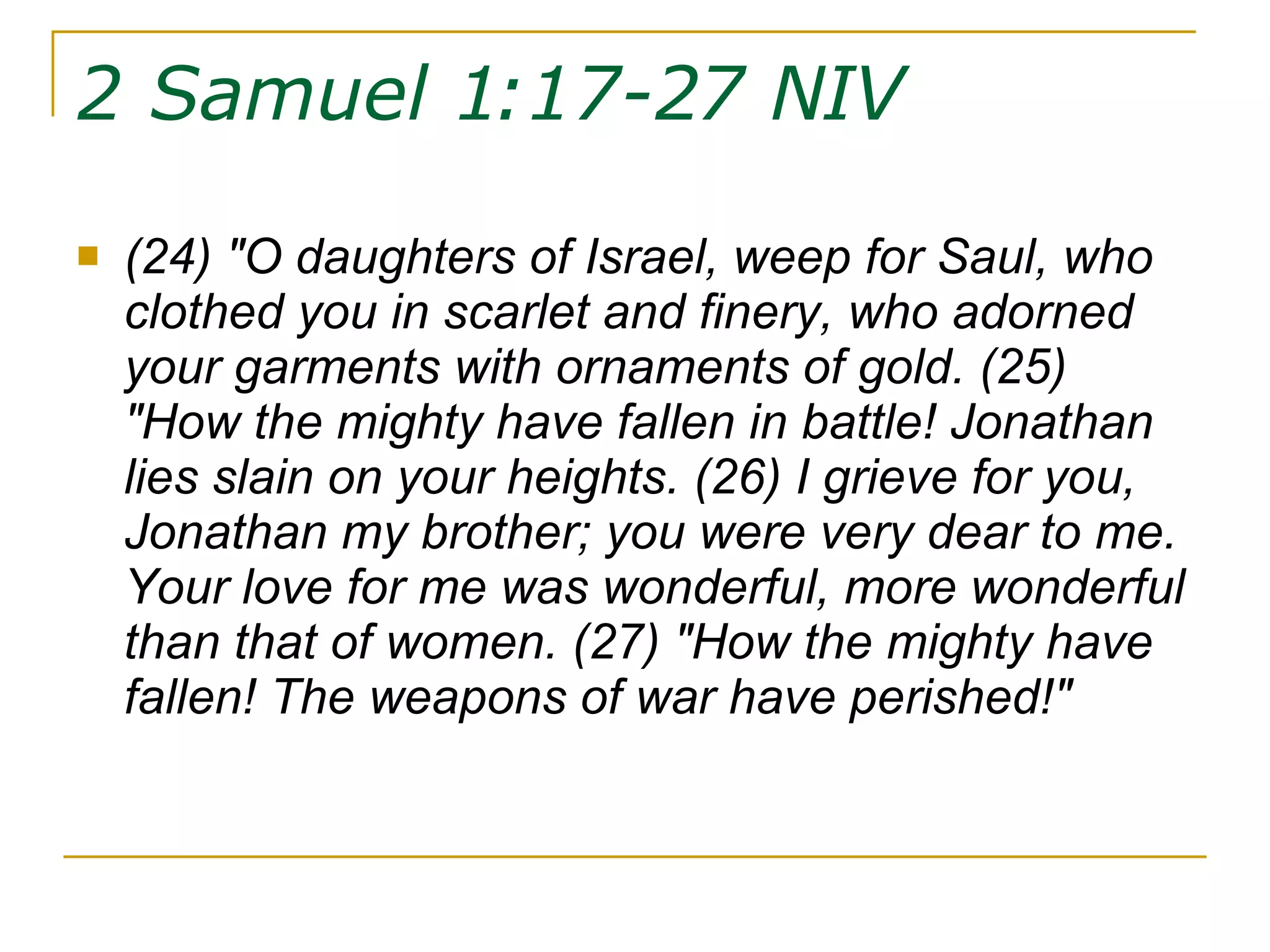 2 Samuel 1:17-27 NIV   (24) "O daughters of Israel, weep for Saul, who clothed you in scarlet and finery, who adorned your garments with ornaments of gold. (25) "How the mighty have fallen in battle! Jonathan lies slain on your heights. (26) I grieve for you, Jonathan my brother; you were very dear to me. Your love for me was wonderful, more wonderful than that of women. (27) "How the mighty have fallen! The weapons of war have perished!" 