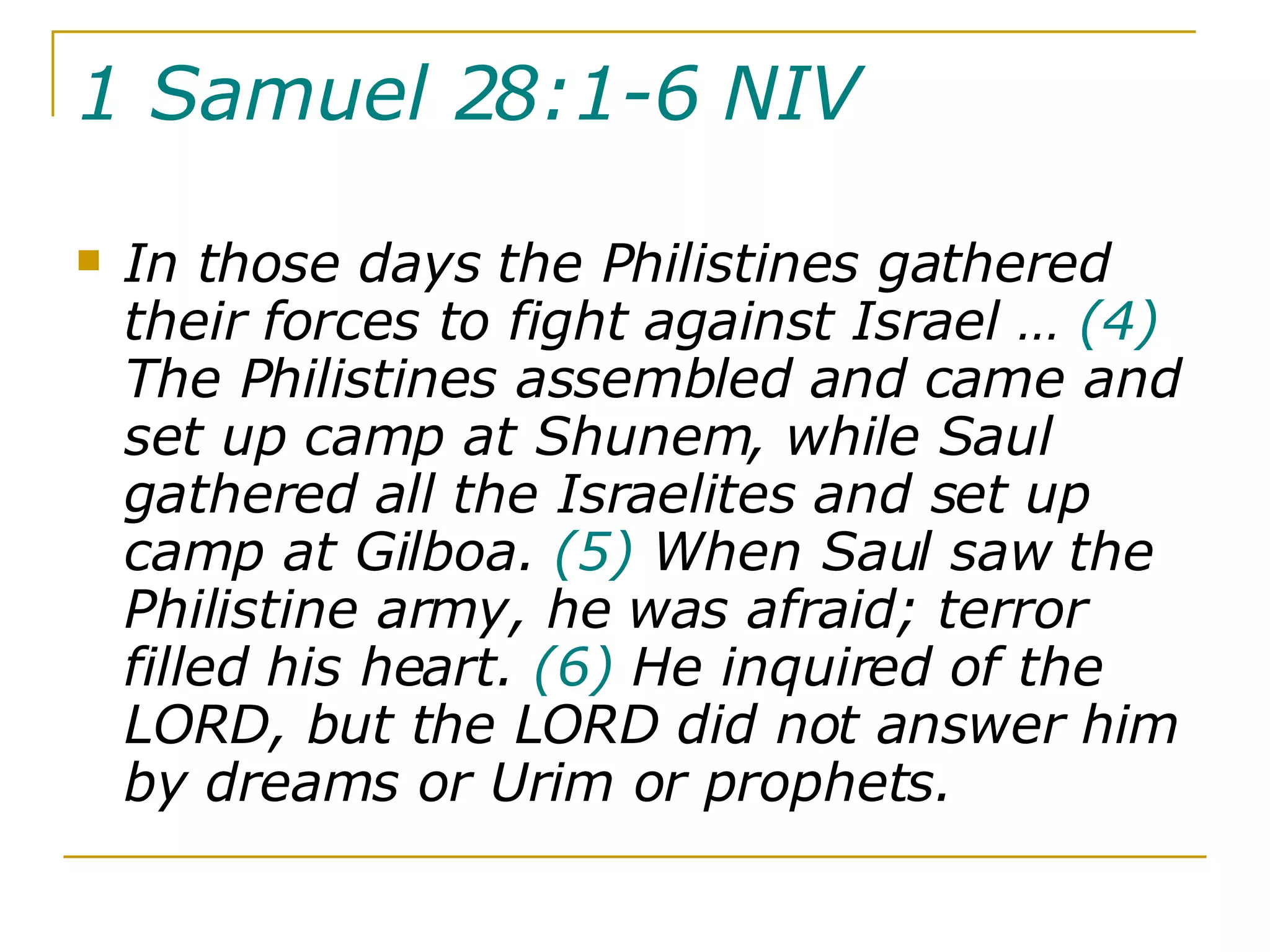 1 Samuel 28:1-6 NIV   In those days the Philistines gathered their forces to fight against Israel …  (4)  The Philistines assembled and came and set up camp at Shunem, while Saul gathered all the Israelites and set up camp at Gilboa.  (5)  When Saul saw the Philistine army, he was afraid; terror filled his heart.  (6)  He inquired of the LORD, but the LORD did not answer him by dreams or Urim or prophets. 