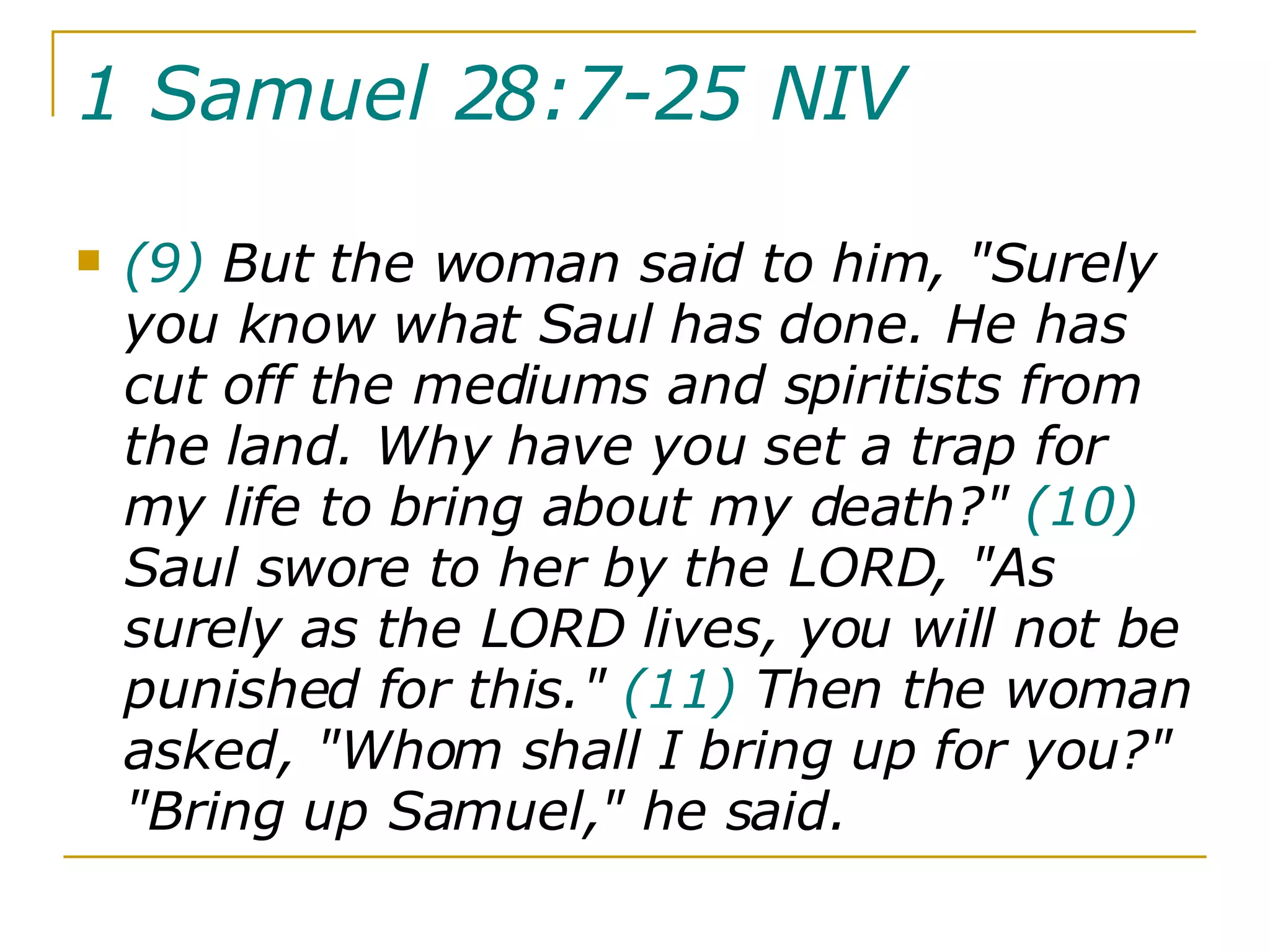 1 Samuel 28:7-25 NIV   (9)  But the woman said to him, "Surely you know what Saul has done. He has cut off the mediums and spiritists from the land. Why have you set a trap for my life to bring about my death?"  (10)  Saul swore to her by the LORD, "As surely as the LORD lives, you will not be punished for this."  (11)  Then the woman asked, "Whom shall I bring up for you?" "Bring up Samuel," he said.  