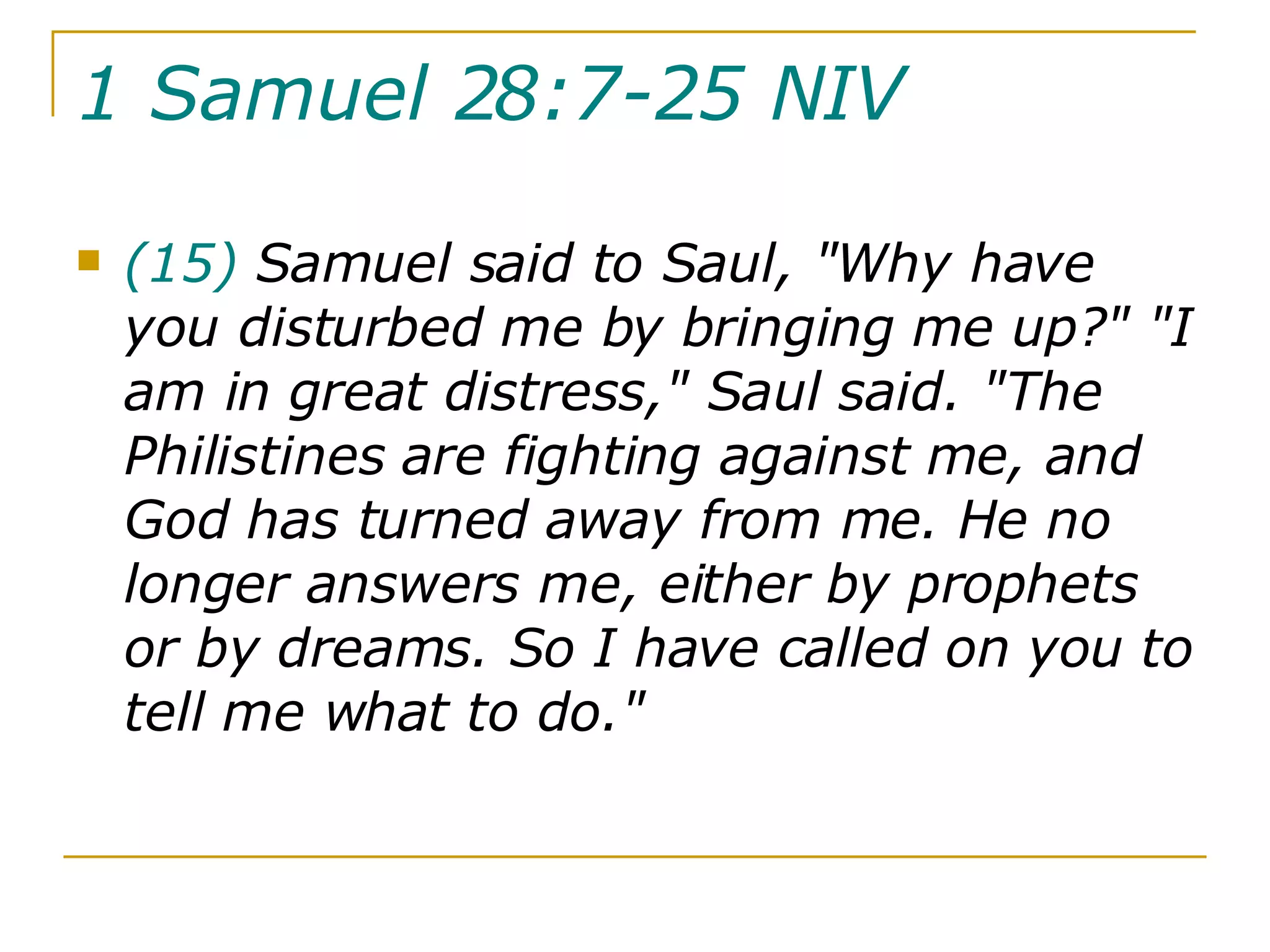 1 Samuel 28:7-25 NIV   (15)  Samuel said to Saul, "Why have you disturbed me by bringing me up?" "I am in great distress," Saul said. "The Philistines are fighting against me, and God has turned away from me. He no longer answers me, either by prophets or by dreams. So I have called on you to tell me what to do."  