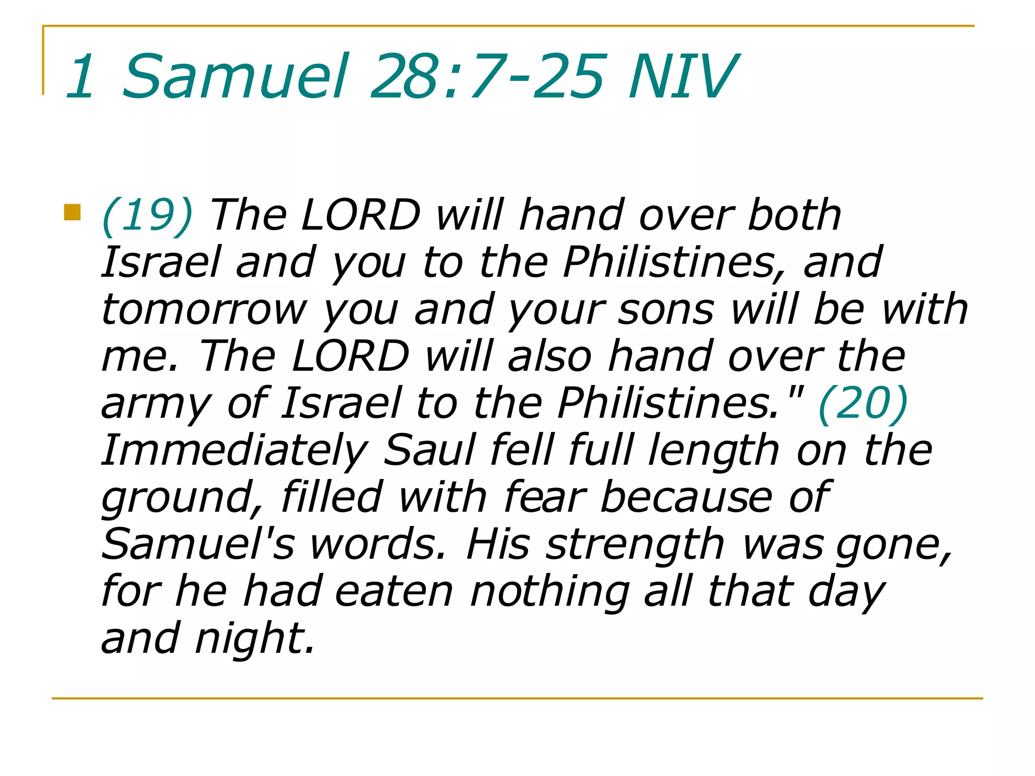 1 Samuel 28:7-25 NIV   (19)  The LORD will hand over both Israel and you to the Philistines, and tomorrow you and your sons will be with me. The LORD will also hand over the army of Israel to the Philistines."  (20)  Immediately Saul fell full length on the ground, filled with fear because of Samuel's words. His strength was gone, for he had eaten nothing all that day and night.  