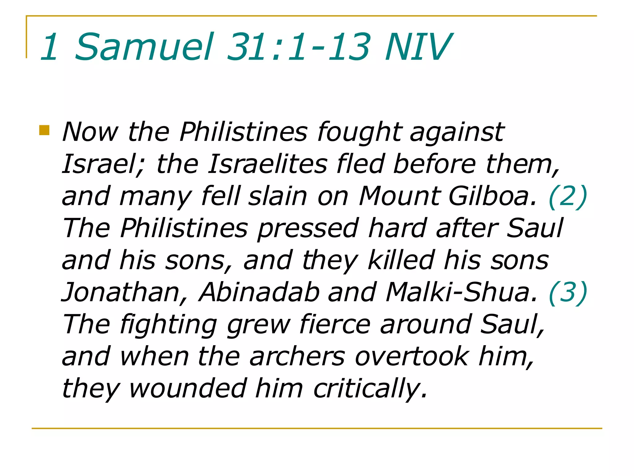 1 Samuel 31:1-13 NIV   Now the Philistines fought against Israel; the Israelites fled before them, and many fell slain on Mount Gilboa.  (2)  The Philistines pressed hard after Saul and his sons, and they killed his sons Jonathan, Abinadab and Malki-Shua.  (3)  The fighting grew fierce around Saul, and when the archers overtook him, they wounded him critically.  