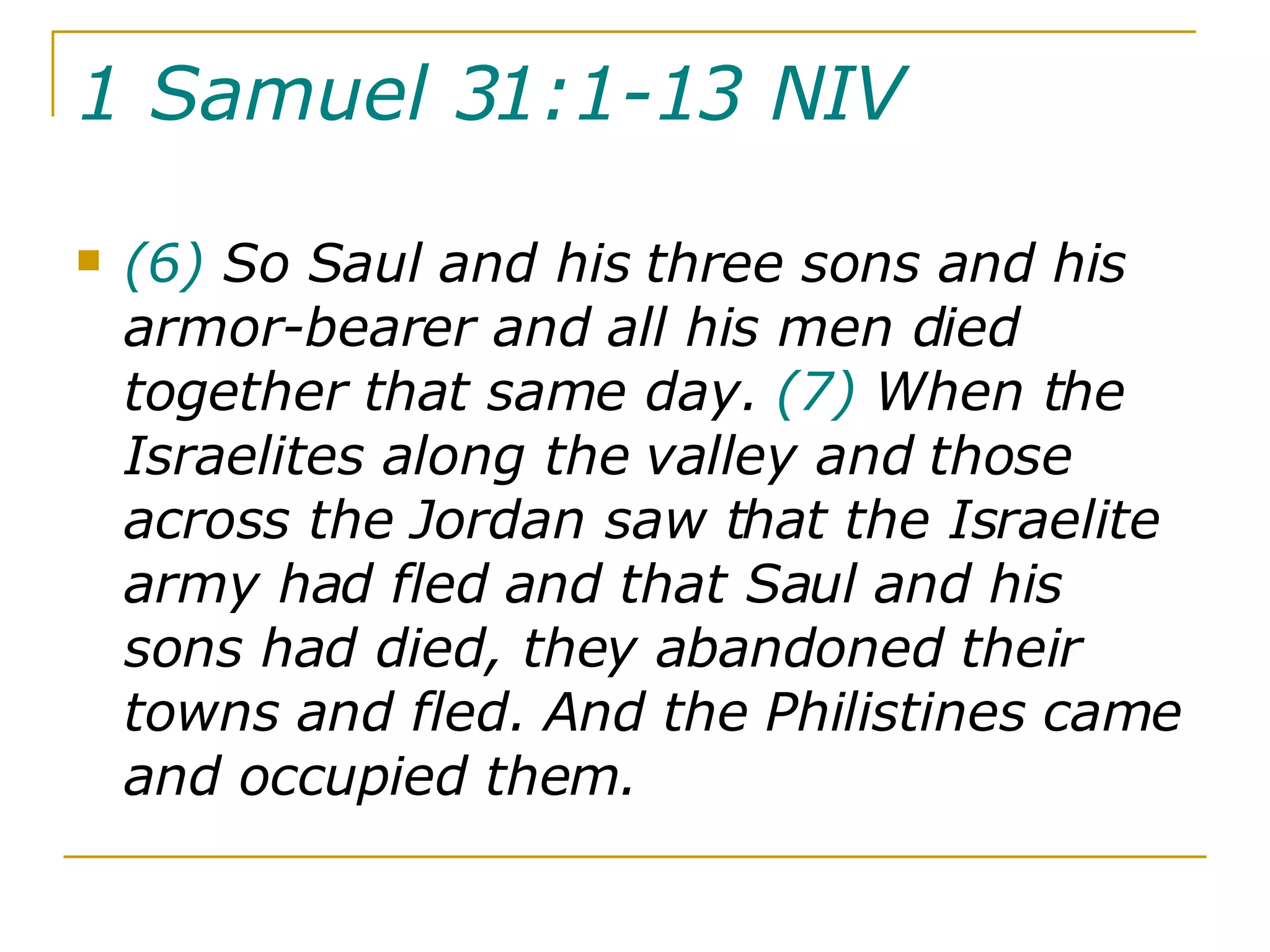 1 Samuel 31:1-13 NIV   (6)  So Saul and his three sons and his armor-bearer and all his men died together that same day.  (7)  When the Israelites along the valley and those across the Jordan saw that the Israelite army had fled and that Saul and his sons had died, they abandoned their towns and fled. And the Philistines came and occupied them.  