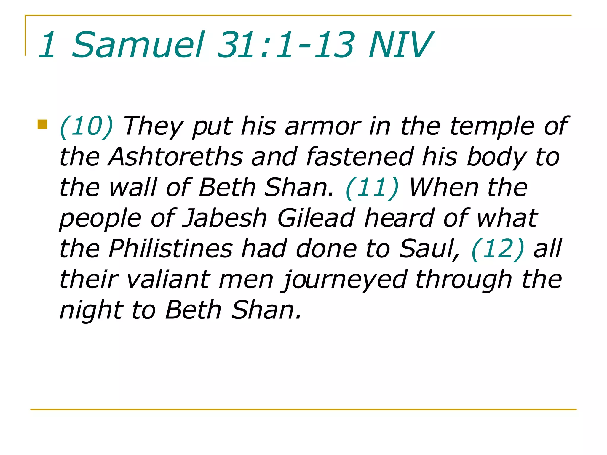 1 Samuel 31:1-13 NIV   (10)  They put his armor in the temple of the Ashtoreths and fastened his body to the wall of Beth Shan.  (11)  When the people of Jabesh Gilead heard of what the Philistines had done to Saul,  (12)  all their valiant men journeyed through the night to Beth Shan.  