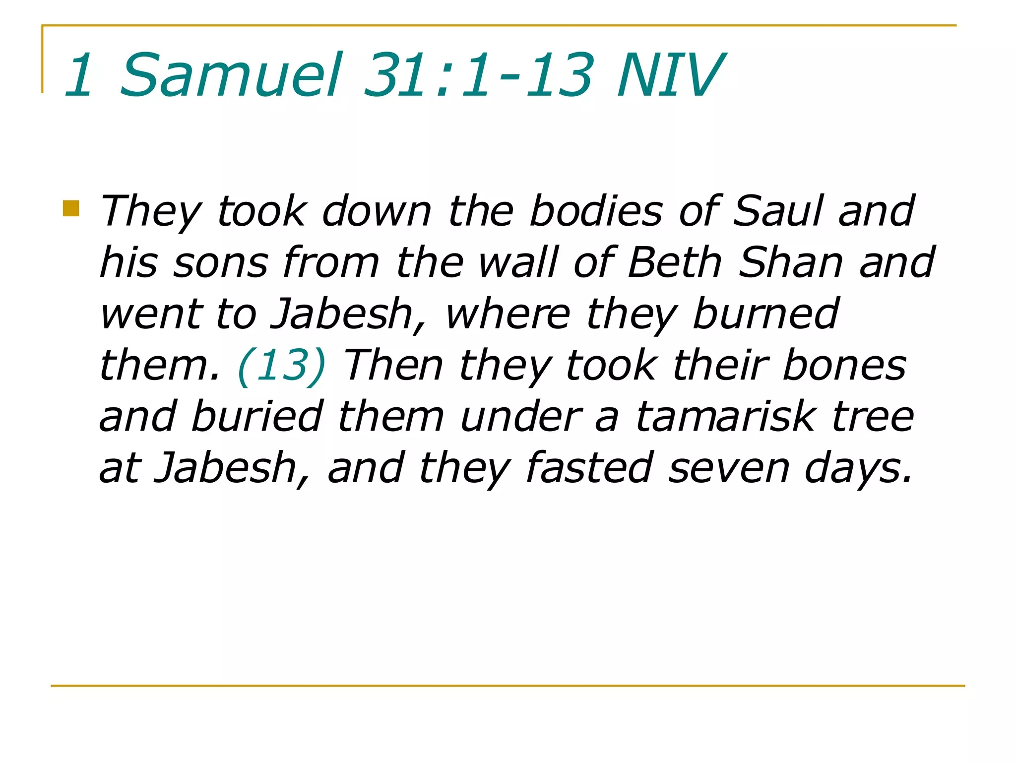 1 Samuel 31:1-13 NIV   They took down the bodies of Saul and his sons from the wall of Beth Shan and went to Jabesh, where they burned them.  (13)  Then they took their bones and buried them under a tamarisk tree at Jabesh, and they fasted seven days. 