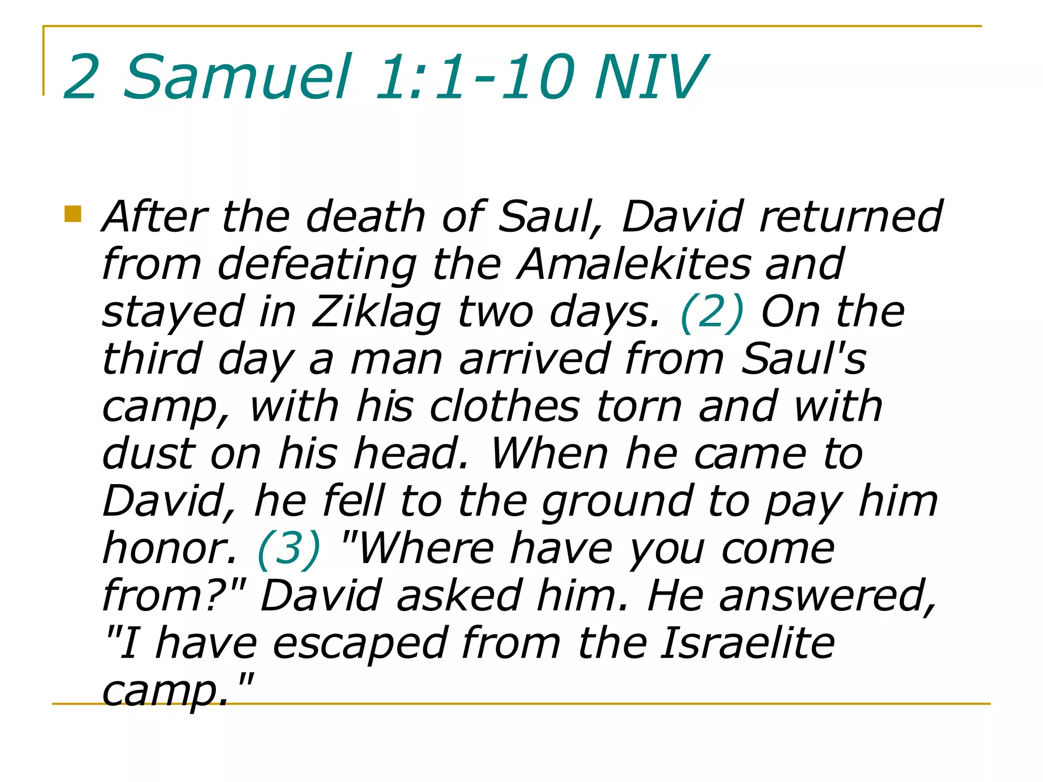 2 Samuel 1:1-10 NIV   After the death of Saul, David returned from defeating the Amalekites and stayed in Ziklag two days.  (2)  On the third day a man arrived from Saul's camp, with his clothes torn and with dust on his head. When he came to David, he fell to the ground to pay him honor.  (3)  "Where have you come from?" David asked him. He answered, "I have escaped from the Israelite camp."  