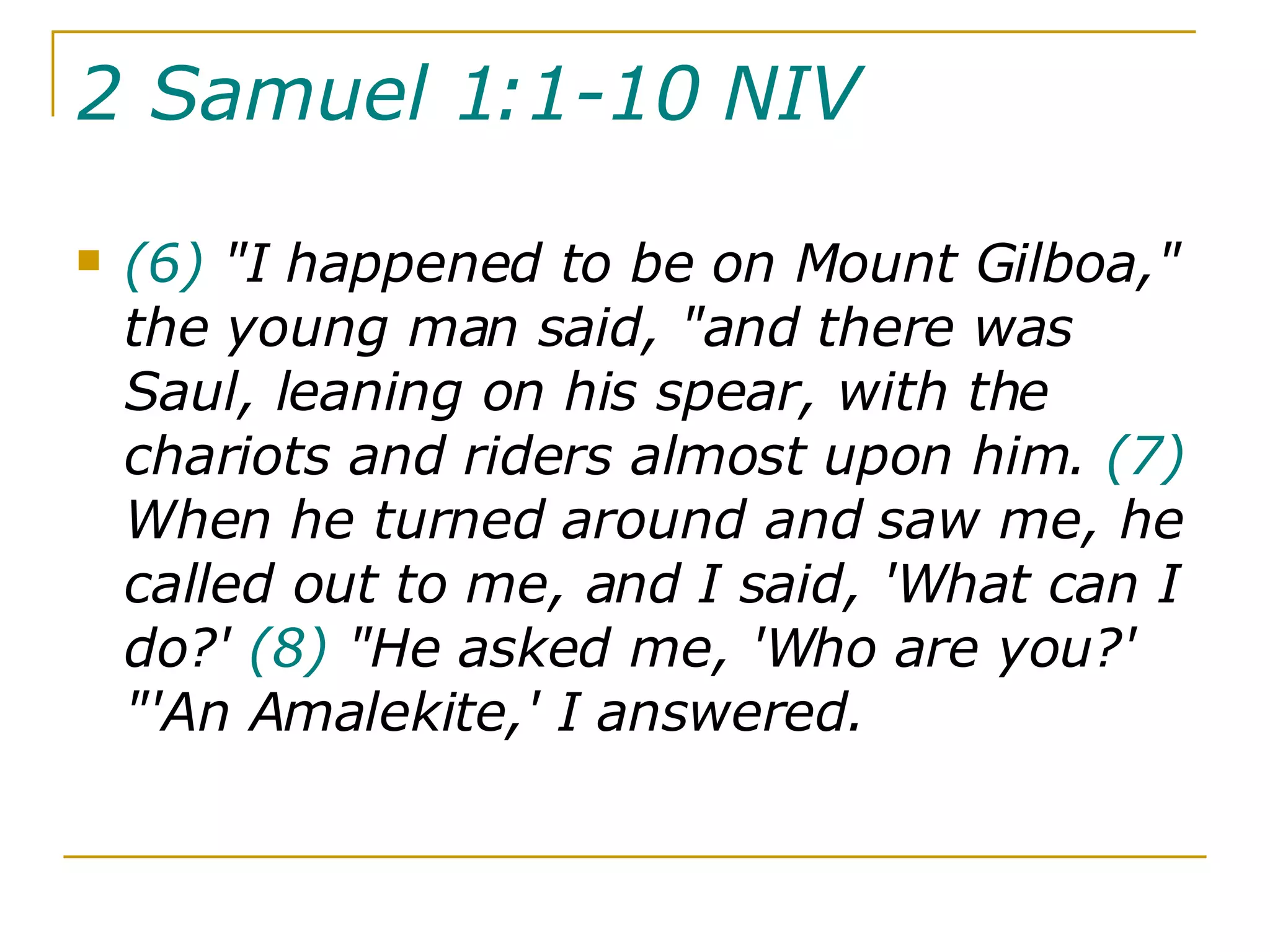 2 Samuel 1:1-10 NIV   (6)  "I happened to be on Mount Gilboa," the young man said, "and there was Saul, leaning on his spear, with the chariots and riders almost upon him.  (7)  When he turned around and saw me, he called out to me, and I said, 'What can I do?'  (8)  "He asked me, 'Who are you?' "'An Amalekite,' I answered.  