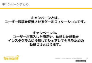 Copyright © テテマーチ株式会社 All Rights Reserved. 52
confidential
キャンペーンまとめ
キャンペーンとは、
ユーザー投稿を促進させるゲーミフィケーションです。
キャンペーンは、
ユーザーが購入した商品や、体感した感動を
インスタグラムに投稿してシェアしてもらうための
動機づけとなります。
 