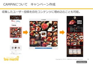 Copyright © テテマーチ株式会社 All Rights Reserved.
CAMPiNについて キャンペーン作成
56
confidential
収集したユーザー投稿を自社コンテンツに埋め込むことも可能。
 