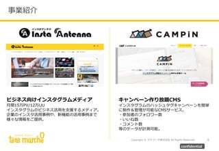 Copyright © テテマーチ株式会社 All Rights Reserved.
事業紹介
6
confidential
ビジネス向けインスタグラムメディア
月間15万PV/12万UU
インスタグラムのビジネス活用を支援するメディア。
企業のインスタ活用事例や、新機能の活用事例まで
様々な情報をご提供。
キャンペーン作り放題CMS
インスタグラムのハッシュタグキャンペーンを簡単
に制作＆管理が可能なCMSサービス。
・参加者のフォロワー数
・いいね数
・コメント数
等のデータが計測可能。
 