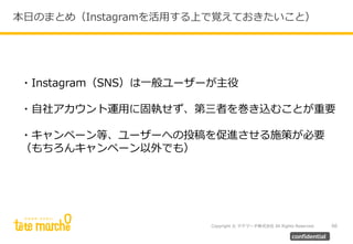 Copyright © テテマーチ株式会社 All Rights Reserved. 60
confidential
本日のまとめ（Instagramを活用する上で覚えておきたいこと）
・Instagram（SNS）は一般ユーザーが主役
・自社アカウント運用に固執せず、第三者を巻き込むことが重要
・キャンペーン等、ユーザーへの投稿を促進させる施策が必要
（もちろんキャンペーン以外でも）
 