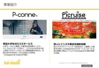 Copyright © テテマーチ株式会社 All Rights Reserved.
事業紹介
7
confidential
現役大学生の口コミサービス
大学サークルと連携した集団SNS投稿サービス。
インフルエンサーではなく、リアルな大学生を100
人単位でアサインすることで情報拡散を見込む。全
国100大学500サークル15000人が参加。
（Instagram＆Twitterが可能）
旅人にインスタ素材を撮影依頼
旅人クラウドソーシング「SAGOJO」と連携して提
供する旅人×Instagramのプロモーションサービス。
旅の絶景×商品というようなInstagramの素材収集
も可能。
 
