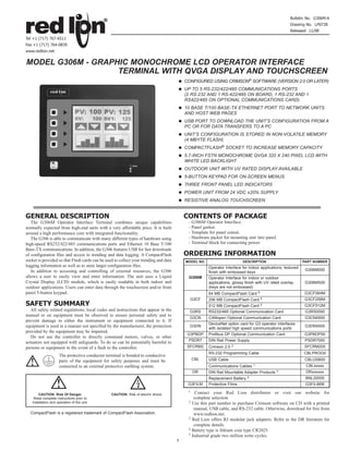 Bulletin No. G306M-A
                                                                                                                                                      Drawing No. LP0728
                                                                                                                                                      Released 11/08
Tel +1 (717) 767-6511
Fax +1 (717) 764-0839
www.redlion.net


MODEL G306M - GRAPHIC MONOCHROME LCD OPERATOR INTERFACE
                   TERMINAL WITH QVGA DISPLAY AND TOUCHSCREEN
                                                                                           CONFIGURED USING CRIMSON® SOFTWARE (VERSION 2.0 OR LATER)
                                                                                           UP TO 5 RS-232/422/485 COMMUNICATIONS PORTS
                                                                                           (2 RS-232 AND 1 RS-422/485 ON BOARD, 1 RS-232 AND 1
                                                                                           RS422/485 ON OPTIONAL COMMUNICATIONS CARD)
                                                                                           10 BASE T/100 BASE-TX ETHERNET PORT TO NETWORK UNITS
                                                                                           AND HOST WEB PAGES
                                                                                           USB PORT TO DOWNLOAD THE UNIT’S CONFIGURATION FROM A
                                                                                           PC OR FOR DATA TRANSFERS TO A PC
                                                                                           UNIT’S CONFIGURATION IS STORED IN NON-VOLATILE MEMORY
                                                                                           (4 MBYTE FLASH)
                                                                                           COMPACTFLASH® SOCKET TO INCREASE MEMORY CAPACITY
                                                                                           5.7-INCH FSTN MONOCHROME QVGA 320 X 240 PIXEL LCD WITH
                                                                                           WHITE LED BACKLIGHT
                                                                                           OUTDOOR UNIT WITH UV RATED DISPLAY AVAILABLE
                                                                                           5-BUTTON KEYPAD FOR ON-SCREEN MENUS
                                                                                           THREE FRONT PANEL LED INDICATORS
                                                                                           POWER UNIT FROM 24 VDC ±20% SUPPLY
                                                                                           RESISTIVE ANALOG TOUCHSCREEN


GENERAL DESCRIPTION                                                                        CONTENTS OF PACKAGE
   The G306M Operator Interface Terminal combines unique capabilities                       - G306M Operator Interface.
normally expected from high-end units with a very affordable price. It is built             - Panel gasket.
around a high performance core with integrated functionality.                               - Template for panel cutout.
   The G306 is able to communicate with many different types of hardware using              - Hardware packet for mounting unit into panel.
high-speed RS232/422/485 communications ports and Ethernet 10 Base T/100                    - Terminal block for connecting power.
Base-TX communications. In addition, the G306 features USB for fast downloads
of configuration files and access to trending and data logging. A CompactFlash             ORDERING INFORMATION
socket is provided so that Flash cards can be used to collect your trending and data       MODEL NO.                      DESCRIPTION                         PART NUMBER
logging information as well as to store larger configuration files.                                    Operator Interface for indoor applications, textured
   In addition to accessing and controlling of external resources, the G306                                                                                    G306M000
                                                                                                       finish with embossed keys
allows a user to easily view and enter information. The unit uses a Liquid                  G306M      Operator Interface for indoor or outdoor
Crystal Display (LCD) module, which is easily readable in both indoor and                              applications, glossy finish with UV rated overlay       G306MS00
outdoor applications. Users can enter data through the touchscreen and/or front                        (keys are not embossed)
panel 5-button keypad.                                                                                 64 MB CompactFlash Card       5                        G3CF064M
                                                                                             G3CF      256 MB CompactFlash Card          5                    G3CF256M
SAFETY SUMMARY                                                                                         512 MB CompactFlash Card 5                             G3CF512M
   All safety related regulations, local codes and instructions that appear in the           G3RS      RS232/485 Optional Communication Card                   G3RS0000
manual or on equipment must be observed to ensure personal safety and to
                                                                                             G3CN      CANopen Optional Communication Card                     G3CN0000
prevent damage to either the instrument or equipment connected to it. If
                                                                                                       DeviceNet option card for G3 operator interfaces
equipment is used in a manner not specified by the manufacturer, the protection              G3DN
                                                                                                       with isolated high speed communications ports
                                                                                                                                                               G3DN0000
provided by the equipment may be impaired.
                                                                                            G3PBDP     Profibus DP Optional Communication Card                G3PBDP00
   Do not use the controller to directly command motors, valves, or other
actuators not equipped with safeguards. To do so can be potentially harmful to              PSDR7      DIN Rail Power Supply                                   PSDR7000
                                                                                            SFCRM2     Crimson 2.0   2                                        SFCRM200
persons or equipment in the event of a fault to the controller.
                                                                                                       RS-232 Programming Cable                               CBLPROG0
                     The protective conductor terminal is bonded to conductive
                     parts of the equipment for safety purposes and must be                     CBL    USB Cable                                               CBLUSB00
                                                                                                                                 1                             CBLxxxxx
                     connected to an external protective earthing system.                              Communications Cables
                                                                                                DR     DIN Rail Mountable Adapter Products    3                DRxxxxxx
                                                                                                       Replacement Battery   4                                 BNL20000
                                                                                            G3FILM     Protective Films                                        G3FILM06
                                                                                            1   Contact your Red Lion distributor or visit our website for
       CAUTION: Risk Of Danger.                  CAUTION: Risk of electric shock.
    Read complete instructions prior to                                                        complete selection.
   installation and operation of the unit.                                                  2 Use this part number to purchase Crimson software on CD with a printed

                                                                                               manual, USB cable, and RS-232 cable. Otherwise, download for free from
  CompactFlash is a registered trademark of CompactFlash Association.                          www.redlion.net.
                                                                                            3 Red Lion offers RJ modular jack adapters. Refer to the DR literature for

                                                                                               complete details.
                                                                                            4 Battery type is lithium coin type CR2025.
                                                                                            5 Industrial grade two million write cycles.
                                                                                       1
 