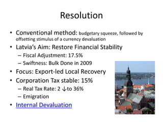 Resolution
• Conventional method: budgetary squeeze, followed by
offsetting stimulus of a currency devaluation
• Latvia’s Aim: Restore Financial Stability
– Fiscal Adjustment: 17.5%
– Swiftness: Bulk Done in 2009
• Focus: Export-led Local Recovery
• Corporation Tax stable: 15%
– Real Tax Rate: 2 ↓to 36%
– Emigration
• Internal Devaluation
 