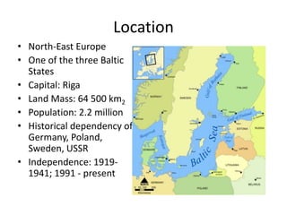Location
• North-East Europe
• One of the three Baltic
States
• Capital: Riga
• Land Mass: 64 500 km2
• Population: 2.2 million
• Historical dependency of:
Germany, Poland,
Sweden, USSR
• Independence: 1919-
1941; 1991 - present
 