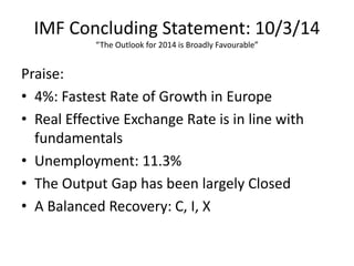 IMF Concluding Statement: 10/3/14
“The Outlook for 2014 is Broadly Favourable”
Praise:
• 4%: Fastest Rate of Growth in Europe
• Real Effective Exchange Rate is in line with
fundamentals
• Unemployment: 11.3%
• The Output Gap has been largely Closed
• A Balanced Recovery: C, I, X
 