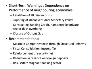 • Short-Term Warnings : Dependency on
Performance of neighbouring economies
– Escalation of Ukrainian Crisis
– Tapering of Unconventional Monetary Policy
– Contracting Banking Credit, hampered by private
sector debt overhang
– Closure of Output Gap
• Recommendations:
– Maintain Competitiveness through Structural Reforms
– Fiscal Consolidation: Income Tax
– Reinforcement of security net
– Reduction in reliance on foreign deposits
– Resuscitate stagnant banking sector
 