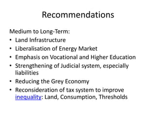 Recommendations
Medium to Long-Term:
• Land Infrastructure
• Liberalisation of Energy Market
• Emphasis on Vocational and Higher Education
• Strengthening of Judicial system, especially
liabilities
• Reducing the Grey Economy
• Reconsideration of tax system to improve
inequality: Land, Consumption, Thresholds
 