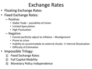 Exchange Rates
• Floating Exchange Rates
• Fixed Exchange Rates:
– Positive:
• Stable Trade – possibility of Union
• Limited Speculation
• High Fluctuation
– Negative:
• Cannot perfectly adjust to inflation – Misalignment
• Prone to crises
• Inability to accommodate to external shocks → Internal Devaluation
• Difficulty of Estimation
• Impossible Trilogy:
1) Fixed Exchange Rates
2) Full Capital Mobility
3) Monetary Policy Independence
 