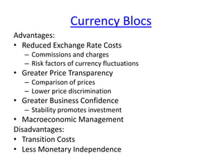 Currency Blocs
Advantages:
• Reduced Exchange Rate Costs
– Commissions and charges
– Risk factors of currency fluctuations
• Greater Price Transparency
– Comparison of prices
– Lower price discrimination
• Greater Business Confidence
– Stability promotes investment
• Macroeconomic Management
Disadvantages:
• Transition Costs
• Less Monetary Independence
 