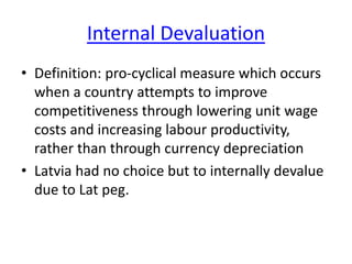 Internal Devaluation
• Definition: pro-cyclical measure which occurs
when a country attempts to improve
competitiveness through lowering unit wage
costs and increasing labour productivity,
rather than through currency depreciation
• Latvia had no choice but to internally devalue
due to Lat peg.
 
