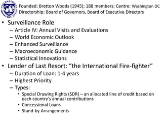 • Surveillance Role
– Article IV: Annual Visits and Evaluations
– World Economic Outlook
– Enhanced Surveillance
– Macroeconomic Guidance
– Statistical Innovations
• Lender of Last Resort: “the International Fire-fighter”
– Duration of Loan: 1-4 years
– Highest Priority
– Types:
• Special Drawing Rights (SDR) – an allocated line of credit based on
each country’s annual contributions
• Concessional Loans
• Stand-by Arrangements
Founded: Bretton Woods (1945); 188 members; Centre: Washington DC
Directorship: Board of Governors, Board of Executive Directors
 