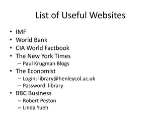 List of Useful Websites
• IMF
• World Bank
• CIA World Factbook
• The New York Times
– Paul Krugman Blogs
• The Economist
– Login: library@henleycol.ac.uk
– Password: library
• BBC Business
– Robert Peston
– Linda Yueh
 