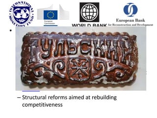 • Aims of Bailout (Conditionality):
– stem the loss of bank deposits and international
reserves
– restore confidence in the banking and support
private debt restructuring;
– limit the substantial widening in the budget deficit
– prepare for early fulfillment of the Maastricht
criteria
– Structural reforms aimed at rebuilding
competitiveness
 