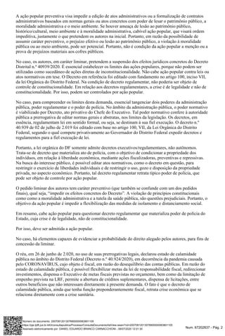 Num. 67202837 - Pág. 2
A ação popular preventiva visa impedir a edição de atos administrativos ou a formalização de contratos
administrativos baseados em normas gerais ou atos concretos com poder de lesar o patrimônio público, a
moralidade administrativa e o meio ambiente. Se houver ameaça de lesão ao patrimônio público,
histórico/cultural, meio ambiente e à moralidade administrativa, cabível ação popular, que visará ordem
impeditiva, justamente o que pretendem os autores na inicial. Portanto, em razão da possibilidade de
assumir caráter preventivo, o prejuízo efetivo ou lesão ao patrimônio público, a violação à moralidade
pública ou ao meio ambiente, pode ser potencial. Portanto, não é condição da ação popular a menção ou a
prova de prejuízos materiais aos cofres públicos.
No caso, os autores, em caráter liminar, pretendem a suspensão dos efeitos jurídicos concretos do Decreto
Distrital n.º 40939/2020. É essencial estabelecer os limites das ações populares, porque não podem ser
utilizadas como sucedâneo de ações diretas de inconstitucionalidade. Não cabe ação popular contra leis ou
atos normativos em tese. O Decreto em referência foi editado com fundamento no artigo 100, inciso VII,
da lei Orgânica do Distrito Federal. Na condição de decreto regulamentar, não poderia ser objeto de
controle de constitucionalidade. Em relação aos decretos regulamentares, a crise é de legalidade e não de
constitucionalidade. Por isso, podem ser controlados por ação popular.
No caso, para compreender os limites desta demanda, essencial tangenciar dois poderes da administração
pública, poder regulamentar e o poder de polícia. No âmbito da administração pública, o poder normativo
é viabilizado por Decreto, ato privativo do Chefe do Executivo. Tal poder normativo confere à autoridade
pública a prerrogativa de editar normas gerais e abstratas, nos limites da legislação. Os decretos, em
essência, regulamentam lei em sentido formal, ou seja, se destinam à sua fiel execução. O decreto n.º
40.939 de 02 de julho de 2.019 foi editado com base no artigo 100, VII, da Lei Orgânica do Distrito
Federal, segundo o qual compete privativamente ao Governador do Distrito Federal expedir decretos e
regulamentos para a fiel execução de lei.
Portanto, a lei orgânica do DF somente admite decretos executivos/regulamentares, não autônomos.
Trata-se de decreto que materializa ato de polícia, com o objetivo de condicionar a propriedade dos
indivíduos, em relação à liberdade econômica, mediante ações fiscalizadoras, preventivas e repressivas.
Na busca do interesse público, é possível editar atos normativos, como o decreto em questão, para
restringir o exercício de liberdades individuais e de restringir o uso, gozo e disposição da propriedade
privada, no aspecto econômico. Portanto, tal decreto regulamentar retrata típico poder de polícia, que
pode ser objeto de controle por ação popular.
O pedido liminar dos autores tem caráter preventivo (que também se confunde com um dos pedidos
finais), qual seja, “impedir os efeitos concretos do Decreto”. A violação de princípios constitucionais
como como a moralidade administrativa e a tutela da saúde pública, são questões prejudiciais. Portanto, o
objetivo da ação popular é impedir a flexibilização das medidas de isolamento e distanciamento social.
Em resumo, cabe ação popular para questionar decreto regulamentar que materializa poder de polícia do
Estado, cuja crise é de legalidade, não de constitucionalidade.
Por isso, deve ser admitida a ação popular.
No caso, há elementos capazes de evidenciar a probabilidade do direito alegado pelos autores, para fins de
concessão da liminar.
O réu, em 26 de junho de 2.020, no uso de suas prerrogativas legais, declarou estado de calamidade
pública no âmbito do Distrito Federal (Decreto n.º 40.924/2020), em decorrência da pandemia causada
pelo CORONAVÍRUS, cujo objeto é fiscal, em razão do desequilíbrio das contas públicas. Em razão do
estado de calamidade pública, é possível flexibilizar metas da lei de responsabilidade fiscal, redirecionar
investimentos, dispensa o Executivo de metas fiscais previstas no orçamento, bem como da limitação de
empenho prevista na LRF, permite a abertura de créditos suplementares, dispensa de licitações, entre
outros benefícios que não interessam diretamente à presente demanda. O fato é que o decreto de
calamidade pública, ainda que tenha função preponderantemente fiscal, retrata crise econômica que se
relaciona diretamente com a crise sanitária.
Assinado eletronicamente por: DANIEL EDUARDO BRANCO CARNACCHIONI - 08/07/2020 12:01:30
https://pje.tjdft.jus.br:443/consultapublica/Processo/ConsultaDocumento/listView.seam?nd=20070812013078900000063801105
Número do documento: 20070812013078900000063801105
 