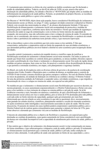 Num. 67202837 - Pág. 3
E é justamente para minimizar os efeitos da crise sanitária no âmbito econômico que foi declarado o
estado de calamidade pública. Todavia, no dia 02 de julho de 2.020, ou seja, poucos dias após a
declaração de calamidade pública, foi editado o Decreto n.º 40.939/2020, que dispõe sobre as medidas de
enfrentamento da emergência de saúde pública. Portanto, no preâmbulo do próprio Decreto, se reconhece
a emergência na saúde pública e a grave crise sanitária.
No Decreto n.º 40.939/2020, objeto desta ação popular, houve considerável flexibilização do isolamento e
distanciamento social, ao liberar, no artigo 3º, toda e qualquer atividade comercial e industrial no Distrito
Federal, com exceção das mencionadas no artigo 2º, de alcance absolutamente limitado. É fato que a
flexibilização do distanciamento e isolamento social está acompanhada de protocolos e medidas de
segurança gerais e específicos, conforme anexo deste ato normativo. Ocorre que medidas de segurança e
protocolos de saúde no auge da contaminação e com os leitos no limite máximo da capacidade de
ocupação, são necessários, mas não suficientes para evitar o colapso do sistema de saúde. O conteúdo do
decreto, em si considerado, não merece censura, mas o momento da flexibilização e a ausência de estudo
técnico sobre a pertinência da reabertura neste período crítico, é que merecem reprovação.
Não se desconhece a grave crise econômica que tem como causa a crise sanitária. É fato que
comerciantes, autônomos e empresários estão no limite da suspensão de suas atividades econômicas, o
que demandará políticas públicas em nível federal e distrital no setor econômico para recuperação destas
atividades.
A questão central é justamente a ausência de respaldo técnico e científico capaz de justificar a
flexibilização acentuada do isolamento e distanciamento social neste momento. Em todos os países do
mundo que foram bem sucedidos no controle desta grave pandemia, as únicas medidas eficientes capazes
de conter a proliferação do vírus foram o isolamento e o distanciamento social. Em razão da rigidez destas
medidas em países europeus, bem como na Ásia, foi possível o controle eficaz da proliferação da doença,
o que permitiu a retomada econômica, em etapas, com planejamento e segurança sanitária.
No Brasil, em razão de divergências entre as diversas esferas de governo e da ausência de coordenação
conjunta entre União, Estados e Municípios para o combate da doença, as medidas para o controle da
COVID-19 não tiveram a mesma eficiência que países europeus e asiáticos. No caso do Distrito Federal,
no início da pandemia, tal unidade da federação era referência no combate à doença. O Distrito Federal
foi uma das primeiras unidades da Federação a suspender aulas e atividades econômicas, o que impediu a
disseminação do vírus e o colapso no sistema de saúde, em especial na rede pública.
Na medida em que o isolamento e o distanciamento social eram flexibilizados por sucessivos decretos, na
mesma proporção, os casos aumentaram exponencialmente e o Distrito Federal passou a flertar com uma
grave crise sanitária e o risco iminente de colapso no sistema público e privado de saúde. Se já há
evidências concretas e reais, baseados em números e estatísticas, de que a flexibilização do isolamento e
distanciamento social coloca em risco a saúde pública, pois os leitos de UTIs destinadas pela rede pública
e privada estão no limite máximo da capacidade, qualquer ação governamental, por mais bem
intencionada que seja em relação ao setor econômico (o que não se questiona), deve, necessariamente,
estar pautada em estudos técnicos, científicos, planejamento sanitário e escalas de retomada econômica.
As ações econômicas estão interligadas e necessariamente associadas às ações de saúde. Não há como
dissociá-las. O aumento do número de casos também poderá comprometer o patrimônio público, pois o
Distrito Federal terá de realizar gastos extraordinários para aumentar o número de leitos de UTIs, para
tentar absorver a demanda que certamente virá com as medidas de flexibilização.
O decreto de calamidade pública teve o objetivo de flexibilizar o orçamento, em especial para ações
destinadas ao combate da pandemia, cujos gastos aumentarão de forma considerável com a proliferação
da doença em velocidade incompatível com a capacidade de atendimento pelo sistema de saúde, público e
privado.
É fato notório que o objetivo do isolamento e do distanciamento social é evitar contaminação em massa,
de forma simultânea, o que sobrecarregaria e colapsaria a rede de saúde, pública e privada. O isolamento
e o distanciamento social permitem que o sistema de saúde, público e privado, tenha condições de
absorver toda a demanda. A rede pública de saúde está operando no limite de sua capacidade e, com a
Assinado eletronicamente por: DANIEL EDUARDO BRANCO CARNACCHIONI - 08/07/2020 12:01:30
https://pje.tjdft.jus.br:443/consultapublica/Processo/ConsultaDocumento/listView.seam?nd=20070812013078900000063801105
Número do documento: 20070812013078900000063801105
 
