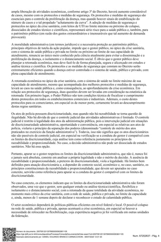 Num. 67202837 - Pág. 4
ampla liberação de atividades econômicas, conforme artigo 3º do Decreto, haverá aumento considerável
de casos, mesmo com os protocolos e medidas de segurança. Os protocolos e medidas de segurança são
essenciais para o controle da proliferação da doença, mas quando houver sinais de estabilização do
número de casos e o tal propalado “achatamento da curva”. A adoção de medidas de segurança e
protocolos no ápice da crise sanitária, com leitos de UTI no limite máximo ou próximo do colapso,
dissociados de estudos técnico e científicos, representará sério risco para a saúde pública e, também, para
o patrimônio público (em razão dos gastos extraordinários e imensuráveis que tal aumento de demanda
provocará).
A moralidade administrativa (em termos jurídicos) e a necessária proteção ao patrimônio público,
principais objetivos de tutela da ação popular, impede que o gestor público, no ápice da crise sanitária,
com o sistema de saúde pública e privada no limite ou próximo ao limite de sua capacidade de
atendimento, renuncie ao único meio conhecido pela ciência atualmente para evitar a disseminação e a
proliferação da doença, o isolamento e o distanciamento social. É óbvio que o gestor público deve
planejar a retomada econômica, mas deve fazê-lo de forma planejada, segura e alicerçado em estudos e
análise técnica e científica. Os protocolos e as medidas de segurança que constam no Decreto serão
extremamente eficientes quando a doença estiver controlada e o sistema de saúde, público e privado, com
plena capacidade de atendimento.
A retomada econômica no ápice da crise sanitária, com o sistema de saúde no limite máximo de sua
capacidade de atendimento, mesmo que acompanhada dos melhores protocolos e medidas de segurança,
levará ao caos na saúde pública e, como consequência, ao aprofundamento da crise econômica. Em
relação aos protocolos de segurança, duas questões devem ser levadas em consideração na estatística da
retomada: Em primeiro lugar, o Poder Público não tem condições técnica de fiscalizar o cumprimento
destes protocolos em todos os estabelecimentos comerciais e industriais. Ademais, o custo destes
protocolos para os comerciantes, em especial os de menor porte, certamente levará ao descumprimento
destas regras sanitárias.
Os atos de polícia possuem discricionariedade, mas quando não há razoabilidade se torna questão de
ilegalidade. Não há dúvida de que o controle judicial das atividades administrativas é limitado. O controle
judicial é restrito à legalidade dos atos da administração pública, pois a intervenção judicial em situações
de discricionariedade administrativa, oportunidade e conveniência, em especial as relativas aos atos de
polícia, violaria o princípio da separação dos poderes (denominado “controle do mérito dos atos
praticados no exercício da função administrativa”). Todavia, isso não significa que os atos discricionários
não são passíveis de controle judicial, em especial na verificação se a conduta do gestor é compatível com
os limites da discricionaridade, cuja análise tem como referência justamente os princípios da
razoabilidade e proporcionalidade. No caso, a decisão administrativa não pode ser dissociada de estudos
sanitários. Não há essa opção.
Portanto, apurar se o gestor respeitou os limites da discricionaridade administrativa, que não é, nunca foi
e jamais será absoluta, consiste em analisar a própria legalidade e não o mérito da decisão. A ausência de
razoabilidade e proporcionalidade, a pretexto de discricionariedade, viola a legalidade. Há limites bem
definidos para atuação discricionária e, a depender do contexto social, econômico e, no caso, sanitário, os
princípios constitucionais da razoabilidade e proporcionalidade, que devem ser apurados no caso
concreto, servirão como referência para apurar se a conduta do gestor é compatível com os limites da
discricionaridade.
No caso concreto, os elementos indicam que os limites da discricionariedade administrativa não foram
observados, uma vez que o gestor, sem qualquer estudo ou análise técnica/científica, flexibiliza o
isolamento e o distanciamento social, com a retomada da quase totalidade da atividade econômica, no
momento mais crítico da crise sanitária, com a rede de saúde, pública e privada, no limite da capacidade
e, ainda, menos de 1 semana depois de declarar e reconhecer o estado de calamidade pública.
O setor econômico dependerá de políticas públicas eficientes em nível federal e local. O possível colapso
na rede de saúde, pública e privada, apenas acentuará a crise econômica, em especial se houver a
necessidade de retroceder na flexibilização, cuja experiência negativa já foi verificada em outras unidades
da federação.
Assinado eletronicamente por: DANIEL EDUARDO BRANCO CARNACCHIONI - 08/07/2020 12:01:30
https://pje.tjdft.jus.br:443/consultapublica/Processo/ConsultaDocumento/listView.seam?nd=20070812013078900000063801105
Número do documento: 20070812013078900000063801105
 