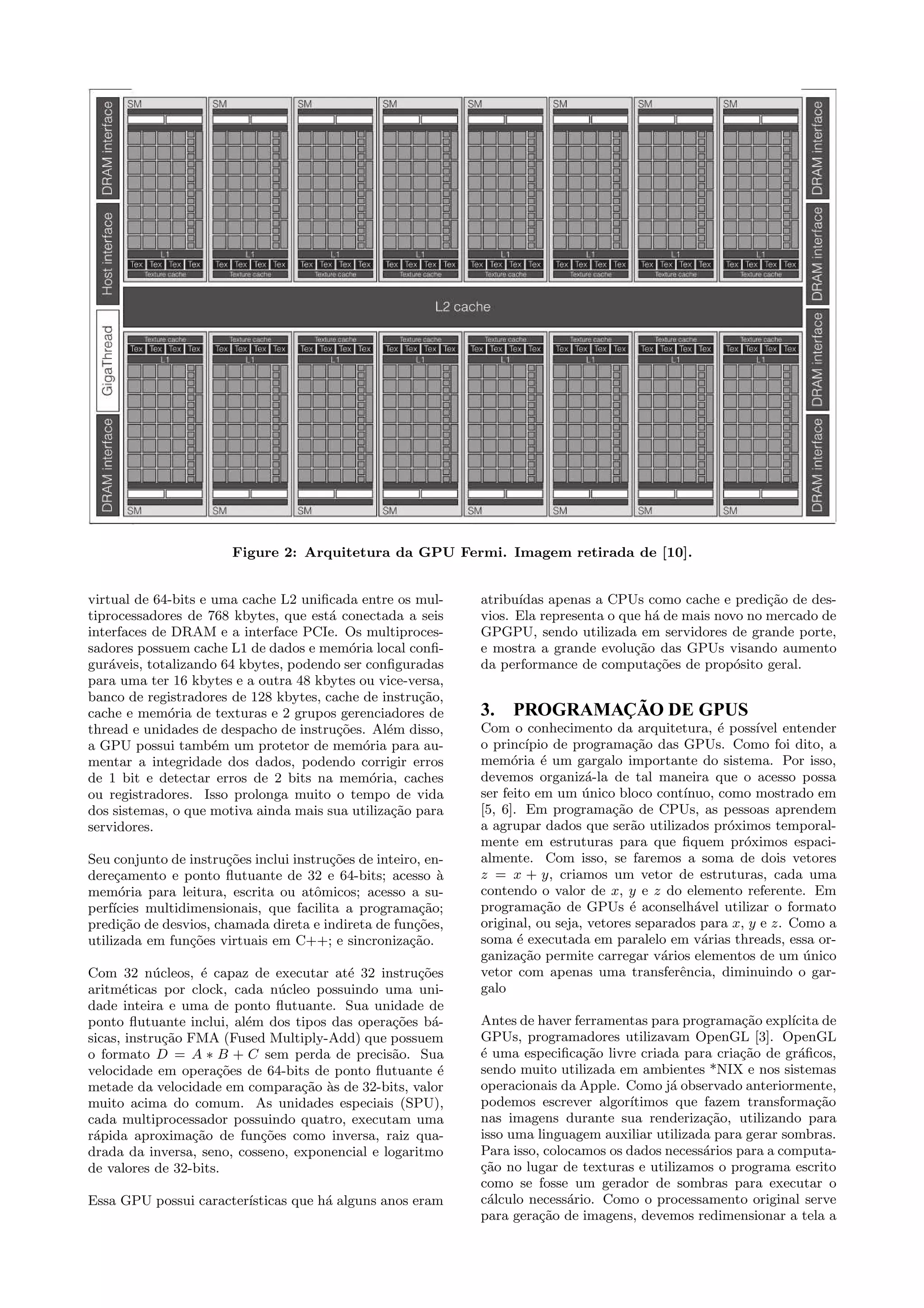 Figure 2: Arquitetura da GPU Fermi. Imagem retirada de [10]. 
virtual de 64-bits e uma cache L2 unificada entre os mul-tiprocessadores 
de 768 kbytes, que est´a conectada a seis 
interfaces de DRAM e a interface PCIe. Os multiproces-sadores 
possuem cache L1 de dados e mem´oria local confi-gur 
´aveis, totalizando 64 kbytes, podendo ser configuradas 
para uma ter 16 kbytes e a outra 48 kbytes ou vice-versa, 
banco de registradores de 128 kbytes, cache de instru¸c˜ao, 
cache e mem´oria de texturas e 2 grupos gerenciadores de 
thread e unidades de despacho de instru¸c˜oes. Al´em disso, 
a GPU possui tamb´em um protetor de mem´oria para au-mentar 
a integridade dos dados, podendo corrigir erros 
de 1 bit e detectar erros de 2 bits na mem´oria, caches 
ou registradores. Isso prolonga muito o tempo de vida 
dos sistemas, o que motiva ainda mais sua utiliza¸c˜ao para 
servidores. 
Seu conjunto de instru¸c˜oes inclui instru¸c˜oes de inteiro, en-dere 
¸camento e ponto flutuante de 32 e 64-bits; acesso `a 
mem´oria para leitura, escrita ou atˆomicos; acesso a su-perf 
´ıcies multidimensionais, que facilita a programa¸c˜ao; 
predi¸c˜ao de desvios, chamada direta e indireta de fun¸c˜oes, 
utilizada em fun¸c˜oes virtuais em C++; e sincroniza¸c˜ao. 
Com 32 n´ucleos, ´e capaz de executar at´e 32 instru¸c˜oes 
aritm´eticas por clock, cada n´ucleo possuindo uma uni-dade 
inteira e uma de ponto flutuante. Sua unidade de 
ponto flutuante inclui, al´em dos tipos das opera¸c˜oes b´a-sicas, 
instru¸c˜ao FMA (Fused Multiply-Add) que possuem 
o formato D = A  B + C sem perda de precis˜ao. Sua 
velocidade em opera¸c˜oes de 64-bits de ponto flutuante ´e 
metade da velocidade em compara¸c˜ao `as de 32-bits, valor 
muito acima do comum. As unidades especiais (SPU), 
cada multiprocessador possuindo quatro, executam uma 
r´apida aproxima¸c˜ao de fun¸c˜oes como inversa, raiz qua-drada 
da inversa, seno, cosseno, exponencial e logaritmo 
de valores de 32-bits. 
Essa GPU possui caracter´ısticas que h´a alguns anos eram 
atribu´ıdas apenas a CPUs como cache e predi¸c˜ao de des-vios. 
Ela representa o que h´a de mais novo no mercado de 
GPGPU, sendo utilizada em servidores de grande porte, 
e mostra a grande evolu¸c˜ao das GPUs visando aumento 
da performance de computa¸c˜oes de prop´osito geral. 
3. PROGRAMAÇÃO DE GPUS 
Com o conhecimento da arquitetura, ´e poss´ıvel entender 
o princ´ıpio de programa¸c˜ao das GPUs. Como foi dito, a 
mem´oria ´e um gargalo importante do sistema. Por isso, 
devemos organiz´a-la de tal maneira que o acesso possa 
ser feito em um ´unico bloco cont´ınuo, como mostrado em 
[5, 6]. Em programa¸c˜ao de CPUs, as pessoas aprendem 
a agrupar dados que ser˜ao utilizados pr´oximos temporal-mente 
em estruturas para que fiquem pr´oximos espaci-almente. 
Com isso, se faremos a soma de dois vetores 
z = x + y, criamos um vetor de estruturas, cada uma 
contendo o valor de x, y e z do elemento referente. Em 
programa¸c˜ao de GPUs ´e aconselh´avel utilizar o formato 
original, ou seja, vetores separados para x, y e z. Como a 
soma ´e executada em paralelo em v´arias threads, essa or-ganiza 
¸c˜ao permite carregar v´arios elementos de um ´unico 
vetor com apenas uma transferˆencia, diminuindo o gar-galo 
Antes de haver ferramentas para programa¸c˜ao expl´ıcita de 
GPUs, programadores utilizavam OpenGL [3]. OpenGL 
´e uma especifica¸c˜ao livre criada para cria¸c˜ao de gr´aficos, 
sendo muito utilizada em ambientes *NIX e nos sistemas 
operacionais da Apple. Como j´a observado anteriormente, 
podemos escrever algor´ıtimos que fazem transforma¸c˜ao 
nas imagens durante sua renderiza¸c˜ao, utilizando para 
isso uma linguagem auxiliar utilizada para gerar sombras. 
Para isso, colocamos os dados necess´arios para a computa- 
¸c˜ao no lugar de texturas e utilizamos o programa escrito 
como se fosse um gerador de sombras para executar o 
c´alculo necess´ario. Como o processamento original serve 
para gera¸c˜ao de imagens, devemos redimensionar a tela a 
 