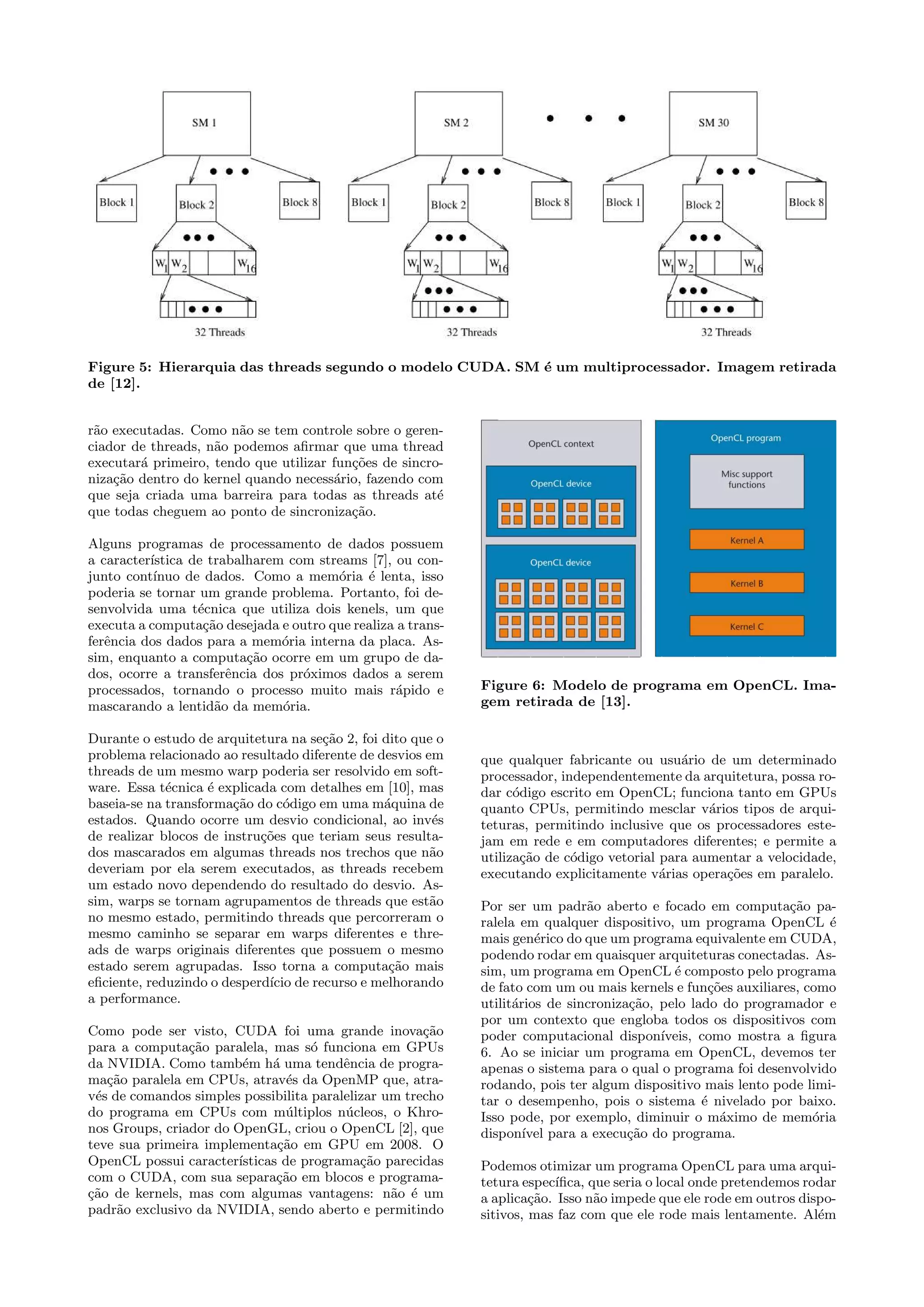 Figure 5: Hierarquia das threads segundo o modelo CUDA. SM ´e um multiprocessador. Imagem retirada 
de [12]. 
r˜ao executadas. Como n˜ao se tem controle sobre o geren-ciador 
de threads, n˜ao podemos afirmar que uma thread 
executar´a primeiro, tendo que utilizar fun¸c˜oes de sincro-niza 
¸c˜ao dentro do kernel quando necess´ario, fazendo com 
que seja criada uma barreira para todas as threads at´e 
que todas cheguem ao ponto de sincroniza¸c˜ao. 
Alguns programas de processamento de dados possuem 
a caracter´ıstica de trabalharem com streams [7], ou con-junto 
cont´ınuo de dados. Como a mem´oria ´e lenta, isso 
poderia se tornar um grande problema. Portanto, foi de-senvolvida 
uma t´ecnica que utiliza dois kenels, um que 
executa a computa¸c˜ao desejada e outro que realiza a trans-fer 
ˆencia dos dados para a mem´oria interna da placa. As-sim, 
enquanto a computa¸c˜ao ocorre em um grupo de da-dos, 
ocorre a transferˆencia dos pr´oximos dados a serem 
processados, tornando o processo muito mais r´apido e 
mascarando a lentid˜ao da mem´oria. 
Durante o estudo de arquitetura na se¸c˜ao 2, foi dito que o 
problema relacionado ao resultado diferente de desvios em 
threads de um mesmo warp poderia ser resolvido em soft-ware. 
Essa t´ecnica ´e explicada com detalhes em [10], mas 
baseia-se na transforma¸c˜ao do c´odigo em uma m´aquina de 
estados. Quando ocorre um desvio condicional, ao inv´es 
de realizar blocos de instru¸c˜oes que teriam seus resulta-dos 
mascarados em algumas threads nos trechos que n˜ao 
deveriam por ela serem executados, as threads recebem 
um estado novo dependendo do resultado do desvio. As-sim, 
warps se tornam agrupamentos de threads que est˜ao 
no mesmo estado, permitindo threads que percorreram o 
mesmo caminho se separar em warps diferentes e thre-ads 
de warps originais diferentes que possuem o mesmo 
estado serem agrupadas. Isso torna a computa¸c˜ao mais 
eficiente, reduzindo o desperd´ıcio de recurso e melhorando 
a performance. 
Como pode ser visto, CUDA foi uma grande inova¸c˜ao 
para a computa¸c˜ao paralela, mas s´o funciona em GPUs 
da NVIDIA. Como tamb´em h´a uma tendˆencia de progra-ma 
¸c˜ao paralela em CPUs, atrav´es da OpenMP que, atra-v 
´es de comandos simples possibilita paralelizar um trecho 
do programa em CPUs com m´ultiplos n´ucleos, o Khro-nos 
Groups, criador do OpenGL, criou o OpenCL [2], que 
teve sua primeira implementa¸c˜ao em GPU em 2008. O 
OpenCL possui caracter´ısticas de programa¸c˜ao parecidas 
com o CUDA, com sua separa¸c˜ao em blocos e programa- 
¸c˜ao de kernels, mas com algumas vantagens: n˜ao ´e um 
padr˜ao exclusivo da NVIDIA, sendo aberto e permitindo 
Figure 6: Modelo de programa em OpenCL. Ima-gem 
retirada de [13]. 
que qualquer fabricante ou usu´ario de um determinado 
processador, independentemente da arquitetura, possa ro-dar 
c´odigo escrito em OpenCL; funciona tanto em GPUs 
quanto CPUs, permitindo mesclar v´arios tipos de arqui-teturas, 
permitindo inclusive que os processadores este-jam 
em rede e em computadores diferentes; e permite a 
utiliza¸c˜ao de c´odigo vetorial para aumentar a velocidade, 
executando explicitamente v´arias opera¸c˜oes em paralelo. 
Por ser um padr˜ao aberto e focado em computa¸c˜ao pa-ralela 
em qualquer dispositivo, um programa OpenCL ´e 
mais gen´erico do que um programa equivalente em CUDA, 
podendo rodar em quaisquer arquiteturas conectadas. As-sim, 
um programa em OpenCL ´e composto pelo programa 
de fato com um ou mais kernels e fun¸c˜oes auxiliares, como 
utilit´arios de sincroniza¸c˜ao, pelo lado do programador e 
por um contexto que engloba todos os dispositivos com 
poder computacional dispon´ıveis, como mostra a figura 
6. Ao se iniciar um programa em OpenCL, devemos ter 
apenas o sistema para o qual o programa foi desenvolvido 
rodando, pois ter algum dispositivo mais lento pode limi-tar 
o desempenho, pois o sistema ´e nivelado por baixo. 
Isso pode, por exemplo, diminuir o m´aximo de mem´oria 
dispon´ıvel para a execu¸c˜ao do programa. 
Podemos otimizar um programa OpenCL para uma arqui-tetura 
espec´ıfica, que seria o local onde pretendemos rodar 
a aplica¸c˜ao. Isso n˜ao impede que ele rode em outros dispo-sitivos, 
mas faz com que ele rode mais lentamente. Al´em 
 