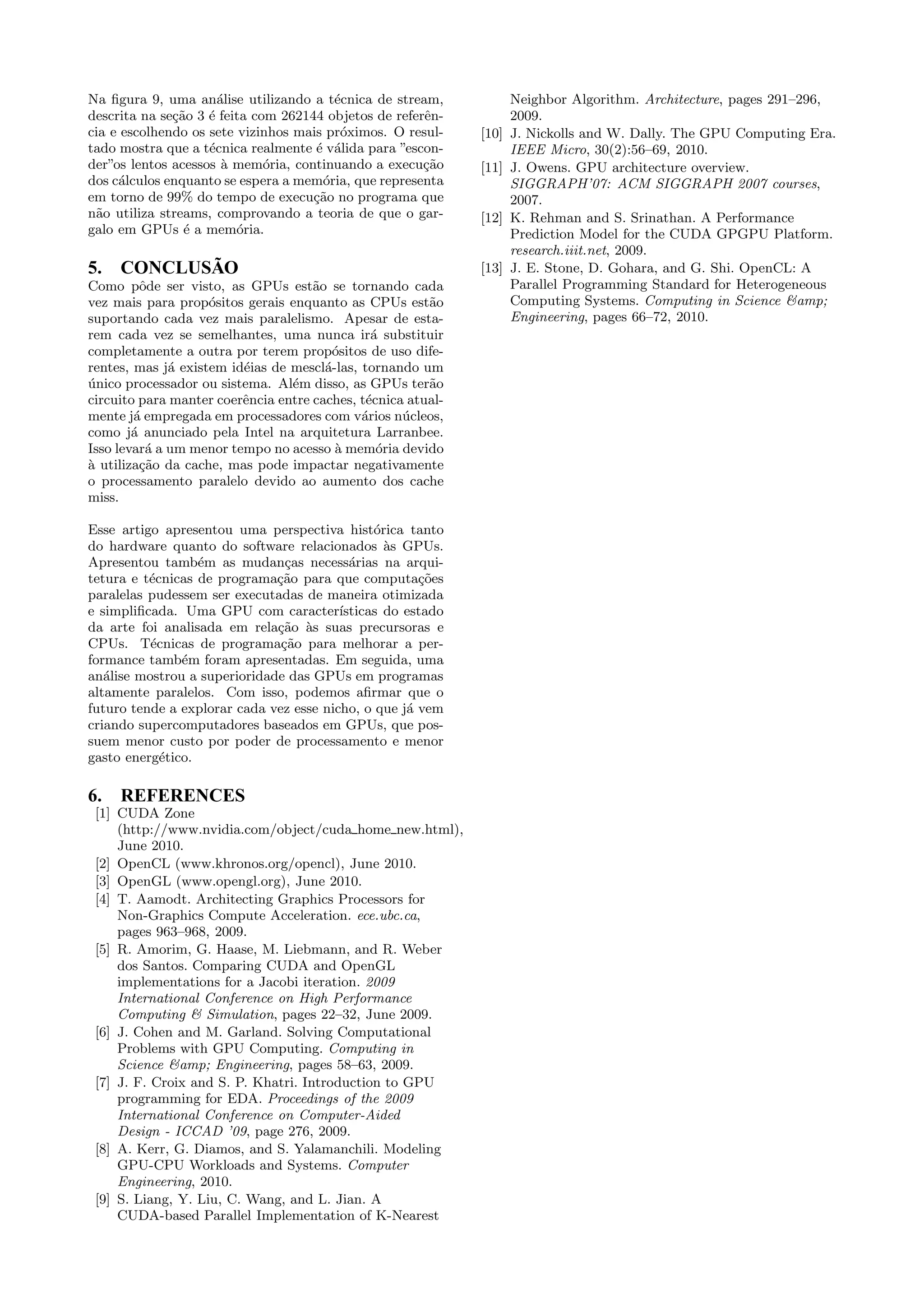 Na figura 9, uma an´alise utilizando a t´ecnica de stream, 
descrita na se¸c˜ao 3 ´e feita com 262144 objetos de referˆen-cia 
e escolhendo os sete vizinhos mais pr´oximos. O resul-tado 
mostra que a t´ecnica realmente ´e v´alida para ”escon-der” 
os lentos acessos `a mem´oria, continuando a execu¸c˜ao 
dos c´alculos enquanto se espera a mem´oria, que representa 
em torno de 99% do tempo de execu¸c˜ao no programa que 
n˜ao utiliza streams, comprovando a teoria de que o gar-galo 
em GPUs ´e a mem´oria. 
5. CONCLUSÃO 
Como pˆode ser visto, as GPUs est˜ao se tornando cada 
vez mais para prop´ositos gerais enquanto as CPUs est˜ao 
suportando cada vez mais paralelismo. Apesar de esta-rem 
cada vez se semelhantes, uma nunca ir´a substituir 
completamente a outra por terem prop´ositos de uso dife-rentes, 
mas j´a existem id´eias de mescl´a-las, tornando um 
´unico processador ou sistema. Al´em disso, as GPUs ter˜ao 
circuito para manter coerˆencia entre caches, t´ecnica atual-mente 
j´a empregada em processadores com v´arios n´ucleos, 
como j´a anunciado pela Intel na arquitetura Larranbee. 
Isso levar´a a um menor tempo no acesso `a mem´oria devido 
`a utiliza¸c˜ao da cache, mas pode impactar negativamente 
o processamento paralelo devido ao aumento dos cache 
miss. 
Esse artigo apresentou uma perspectiva hist´orica tanto 
do hardware quanto do software relacionados `as GPUs. 
Apresentou tamb´em as mudan¸cas necess´arias na arqui-tetura 
e t´ecnicas de programa¸c˜ao para que computa¸c˜oes 
paralelas pudessem ser executadas de maneira otimizada 
e simplificada. Uma GPU com caracter´ısticas do estado 
da arte foi analisada em rela¸c˜ao `as suas precursoras e 
CPUs. T´ecnicas de programa¸c˜ao para melhorar a per-formance 
tamb´em foram apresentadas. Em seguida, uma 
an´alise mostrou a superioridade das GPUs em programas 
altamente paralelos. Com isso, podemos afirmar que o 
futuro tende a explorar cada vez esse nicho, o que j´a vem 
criando supercomputadores baseados em GPUs, que pos-suem 
menor custo por poder de processamento e menor 
gasto energ´etico. 
6. REFERENCES 
[1] CUDA Zone 
(http://www.nvidia.com/object/cuda home new.html), 
June 2010. 
[2] OpenCL (www.khronos.org/opencl), June 2010. 
[3] OpenGL (www.opengl.org), June 2010. 
[4] T. Aamodt. Architecting Graphics Processors for 
Non-Graphics Compute Acceleration. ece.ubc.ca, 
pages 963–968, 2009. 
[5] R. Amorim, G. Haase, M. Liebmann, and R. Weber 
dos Santos. Comparing CUDA and OpenGL 
implementations for a Jacobi iteration. 2009 
International Conference on High Performance 
Computing  Simulation, pages 22–32, June 2009. 
[6] J. Cohen and M. Garland. Solving Computational 
Problems with GPU Computing. Computing in 
Science amp; Engineering, pages 58–63, 2009. 
[7] J. F. Croix and S. P. Khatri. Introduction to GPU 
programming for EDA. Proceedings of the 2009 
International Conference on Computer-Aided 
Design - ICCAD ’09, page 276, 2009. 
[8] A. Kerr, G. Diamos, and S. Yalamanchili. Modeling 
GPU-CPU Workloads and Systems. Computer 
Engineering, 2010. 
[9] S. Liang, Y. Liu, C. Wang, and L. Jian. A 
CUDA-based Parallel Implementation of K-Nearest 
Neighbor Algorithm. Architecture, pages 291–296, 
2009. 
[10] J. Nickolls and W. Dally. The GPU Computing Era. 
IEEE Micro, 30(2):56–69, 2010. 
[11] J. Owens. GPU architecture overview. 
SIGGRAPH’07: ACM SIGGRAPH 2007 courses, 
2007. 
[12] K. Rehman and S. Srinathan. A Performance 
Prediction Model for the CUDA GPGPU Platform. 
research.iiit.net, 2009. 
[13] J. E. Stone, D. Gohara, and G. Shi. OpenCL: A 
Parallel Programming Standard for Heterogeneous 
Computing Systems. Computing in Science amp; 
Engineering, pages 66–72, 2010. 

