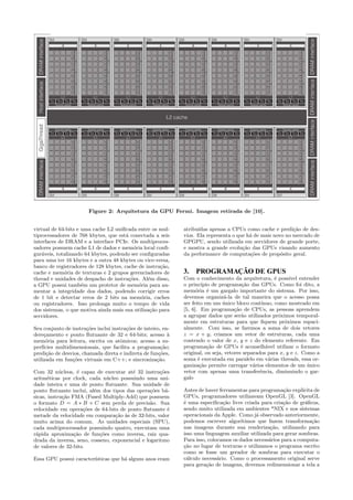 Figure 2: Arquitetura da GPU Fermi. Imagem retirada de [10]. 
virtual de 64-bits e uma cache L2 unificada entre os mul-tiprocessadores 
de 768 kbytes, que est´a conectada a seis 
interfaces de DRAM e a interface PCIe. Os multiproces-sadores 
possuem cache L1 de dados e mem´oria local confi-gur 
´aveis, totalizando 64 kbytes, podendo ser configuradas 
para uma ter 16 kbytes e a outra 48 kbytes ou vice-versa, 
banco de registradores de 128 kbytes, cache de instru¸c˜ao, 
cache e mem´oria de texturas e 2 grupos gerenciadores de 
thread e unidades de despacho de instru¸c˜oes. Al´em disso, 
a GPU possui tamb´em um protetor de mem´oria para au-mentar 
a integridade dos dados, podendo corrigir erros 
de 1 bit e detectar erros de 2 bits na mem´oria, caches 
ou registradores. Isso prolonga muito o tempo de vida 
dos sistemas, o que motiva ainda mais sua utiliza¸c˜ao para 
servidores. 
Seu conjunto de instru¸c˜oes inclui instru¸c˜oes de inteiro, en-dere 
¸camento e ponto flutuante de 32 e 64-bits; acesso `a 
mem´oria para leitura, escrita ou atˆomicos; acesso a su-perf 
´ıcies multidimensionais, que facilita a programa¸c˜ao; 
predi¸c˜ao de desvios, chamada direta e indireta de fun¸c˜oes, 
utilizada em fun¸c˜oes virtuais em C++; e sincroniza¸c˜ao. 
Com 32 n´ucleos, ´e capaz de executar at´e 32 instru¸c˜oes 
aritm´eticas por clock, cada n´ucleo possuindo uma uni-dade 
inteira e uma de ponto flutuante. Sua unidade de 
ponto flutuante inclui, al´em dos tipos das opera¸c˜oes b´a-sicas, 
instru¸c˜ao FMA (Fused Multiply-Add) que possuem 
o formato D = A  B + C sem perda de precis˜ao. Sua 
velocidade em opera¸c˜oes de 64-bits de ponto flutuante ´e 
metade da velocidade em compara¸c˜ao `as de 32-bits, valor 
muito acima do comum. As unidades especiais (SPU), 
cada multiprocessador possuindo quatro, executam uma 
r´apida aproxima¸c˜ao de fun¸c˜oes como inversa, raiz qua-drada 
da inversa, seno, cosseno, exponencial e logaritmo 
de valores de 32-bits. 
Essa GPU possui caracter´ısticas que h´a alguns anos eram 
atribu´ıdas apenas a CPUs como cache e predi¸c˜ao de des-vios. 
Ela representa o que h´a de mais novo no mercado de 
GPGPU, sendo utilizada em servidores de grande porte, 
e mostra a grande evolu¸c˜ao das GPUs visando aumento 
da performance de computa¸c˜oes de prop´osito geral. 
3. PROGRAMAÇÃO DE GPUS 
Com o conhecimento da arquitetura, ´e poss´ıvel entender 
o princ´ıpio de programa¸c˜ao das GPUs. Como foi dito, a 
mem´oria ´e um gargalo importante do sistema. Por isso, 
devemos organiz´a-la de tal maneira que o acesso possa 
ser feito em um ´unico bloco cont´ınuo, como mostrado em 
[5, 6]. Em programa¸c˜ao de CPUs, as pessoas aprendem 
a agrupar dados que ser˜ao utilizados pr´oximos temporal-mente 
em estruturas para que fiquem pr´oximos espaci-almente. 
Com isso, se faremos a soma de dois vetores 
z = x + y, criamos um vetor de estruturas, cada uma 
contendo o valor de x, y e z do elemento referente. Em 
programa¸c˜ao de GPUs ´e aconselh´avel utilizar o formato 
original, ou seja, vetores separados para x, y e z. Como a 
soma ´e executada em paralelo em v´arias threads, essa or-ganiza 
¸c˜ao permite carregar v´arios elementos de um ´unico 
vetor com apenas uma transferˆencia, diminuindo o gar-galo 
Antes de haver ferramentas para programa¸c˜ao expl´ıcita de 
GPUs, programadores utilizavam OpenGL [3]. OpenGL 
´e uma especifica¸c˜ao livre criada para cria¸c˜ao de gr´aficos, 
sendo muito utilizada em ambientes *NIX e nos sistemas 
operacionais da Apple. Como j´a observado anteriormente, 
podemos escrever algor´ıtimos que fazem transforma¸c˜ao 
nas imagens durante sua renderiza¸c˜ao, utilizando para 
isso uma linguagem auxiliar utilizada para gerar sombras. 
Para isso, colocamos os dados necess´arios para a computa- 
¸c˜ao no lugar de texturas e utilizamos o programa escrito 
como se fosse um gerador de sombras para executar o 
c´alculo necess´ario. Como o processamento original serve 
para gera¸c˜ao de imagens, devemos redimensionar a tela a 
 