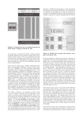 Figure 3: Arquitetura de um multiprocessador da 
GPU Fermi. Imagem retirada de [10]. 
ser criada para o tamanho dos dados e utilizar proje¸c˜ao 
ortogonal, fazendo com que todos os dados sejam execu-tados 
de forma correta. Com isso, garantimos que todos 
os pixels ser˜ao calculados, pois todos est˜ao sendo exibi-dos. 
Para aumentar a flexibilidade, podemos escrever essa 
fun¸c˜ao baseada na textura de cores ou RGBA, cada uma 
com suas dificuldades. 
Como deve ter ficado claro, realizar computa¸c˜ao desse 
jeito ´e extremamente trabalhoso e f´acil de ocorrer erros. 
Por isso, a NVIDIA criou uma linguagem propriet´aria 
chamada CUDA [1], baseada nas linguagens C/C++. Por 
utilizar linguagem semelhante a linguagens familiares a 
programadores, CUDA deve uma aceita¸c˜ao muito r´apida 
entre os programadores. Atualmente, mais de 300 uni-versidades 
possuem cursos de CUDA em seu cat´alogo, a 
p´agina CUDA Zone registra mais de 1000 aplica¸c˜oes uti-lizando 
GPU e a conferˆencia de tecnologia de GPUs de 
2009 contava com 91 pˆosteres de pesquisa. S˜ao n´ume-ros 
impressionantes, principalmente se considerarmos que 
a primeira vers˜ao da linguagem foi publicada em 2006. 
Existem extens˜oes com suporte a CUDA para progra-mas 
cient´ıficos de grande porte como MathWorks Ma-tLab, 
Wolfram Mathematica e National Instruments Lab 
View, conhecidos por sua lentid˜ao e programa¸c˜ao vetorial. 
Em CUDA, a fun¸c˜ao a ser executada na GPU recebe 
o nome de kernel. Ele pode receber argumentos como 
valores ou ponteiros para mem´oria globais, locais e pos-sui 
uma s´erie de constantes definidas que permitem uma 
thread identificar qual elemento deve ser por ela pro-cessado. 
O comando blockIdx.x disponibiliza o iden-tificador 
´unico do bloco da thread atual, threadIdx.x 
possui o identificador ´unico da thread atual dentro do 
bloco e blockDim.x ´e a dimens˜ao do bloco atual. Assim, 
o c´alculo blockIdx.x*blockDim.x+threadIdx.x for-nece 
um identificador ´unica a uma thread, o que permite 
que ela identifique qual elemento deve processar. Cada 
uma dessas constantes podem ter valores em x, y e z, fa-cilitando 
o trabalho do programador e sendo organizadas 
internamente da maneira mais eficiente. Um kernel pode 
ser chamado de um c´odigo em C, onde s˜ao fornecidos os 
tamanhos e quantidades dos blocos, al´em dos argumentos. 
A figura 4 apresenta o modelo organizacional de threads. 
Figure 4: Modelo de execu¸c˜ao das threads. Ima-gem 
retirada de [10]. 
Os blocos gerados ao chamar um kernel s˜ao entregues ao 
gerenciador dentro de um multiprocessador, sendo distri-bu 
´ıdos entre os multiprocessadores pelo gerenciador da 
GPU para manter o n´ıvel de carga igual. Internamente, 
os blocos s˜ao ainda separados em warps, cada uma com 
32 threads, que s˜ao controladas pelo gerenciador dentro 
do multiprocessador. Essa hierarquia ´e mostrada na fi-gura 
5. Portanto, a quantidade de threads utilizadas ´e 
o produto do n´umero de blocos pelo tamanho de cada 
bloco, podendo ser maior do que o n´umero de elemen-tos 
a serem processados. Pode-se pensar que aumentar a 
granularidade dos blocos ´e bom, mas em geral prefere-se 
utilizar um granularidade grosseira e permitir que algu-mas 
threads n˜ao executem computa¸c˜ao significativa, pois 
isso facilita o controle por parte do gerenciador. Para 
isso, ap´os identificarmos o elemento a ser processado pela 
thread, checamos se ele est´a dentro do limite dos vetores 
utilizados. Se n˜ao, essa thread simplesmente n˜ao executa 
comando algum no vetor. 
Cada thread possui acesso a trˆes n´ıveis n´ıveis diferentes 
de mem´oria, sendo cada um mais lento que o outro. Em 
primeiro lugar est´a a mem´oria privada da thread, que 
n˜ao pode ser compartilhada entre threads e representa 
tanto trechos da mem´oria interna de um multiprocessa-dor 
quanto registradores. Em segundo plano, est´a a me-m 
´oria compartilhada por bloco. Todas as threads em um 
mesmo bloco possuem acesso a essa mem´oria, que fica no 
multiprocessador, sendo portanto bastante r´apida. Em 
terceiro n´ıvel est´a a mem´oria global, que ´e extremamente 
lenta. Sua utiliza¸c˜ao deve ser feita somente em caso de 
necessidade. 
Com CUDA, pode-se criar um n´umero de threads muito 
maior do que o suportado pelo hardware. Para isso, um 
controlador de software gerencia e crias as threads que se- 
 