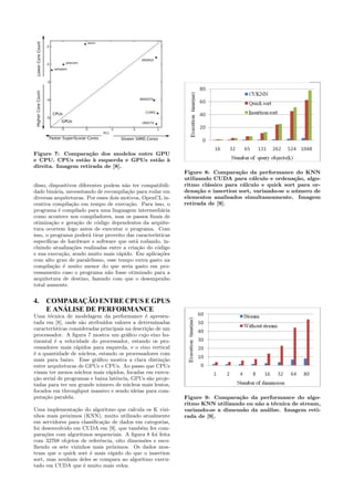 Figure 7: Compara¸c˜ao dos modelos entre GPU 
e CPU. CPUs est˜ao `a esquerda e GPUs est˜ao `a 
direita. Imagem retirada de [8]. 
disso, dispositivos diferentes podem n˜ao ter compatibili-dade 
bin´aria, necessitando de recompila¸c˜ao para rodar em 
diversas arquiteturas. Por esses dois motivos, OpenCL in-centiva 
compila¸c˜ao em tempo de execu¸c˜ao. Para isso, o 
programa ´e compilado para uma linguagem intermedi´aria 
como acontece nos compiladores, mas os passos finais de 
otimiza¸c˜ao e gera¸c˜ao de c´odigo dependentes da arquite-tura 
ocorrem logo antes de executar o programa. Com 
isso, o programa poder´a tirar proveito das caracter´ısticas 
espec´ıficas de hardware e software que est´a rodando, in-cluindo 
atualiza¸c˜oes realizadas entre a cria¸c˜ao do c´odigo 
e sua execu¸c˜ao, sendo muito mais r´apido. Em aplica¸c˜oes 
com alto grau de paralelismo, esse tempo extra gasto na 
compila¸c˜ao ´e muito menor do que seria gasto em pro-cessamento 
caso o programa n˜ao fosse otimizado para a 
arquitetura de destino, fazendo com que o desempenho 
total aumente. 
4. COMPARAÇÃOENTRE CPUS EGPUS 
E ANÁLISE DE PERFORMANCE 
Uma t´ecnica de modelagem da performance ´e apresen-tada 
em [8], onde s˜ao atribu´ıdos valores a determinadas 
caracter´ısticas consideradas principais na descri¸c˜ao de um 
processador. A figura 7 mostra um gr´afico cujo eixo ho-rizontal 
´e a velocidade do processador, estando os pro-cessadores 
mais r´apidos para esquerda, e o eixo vertical 
´e a quantidade de n´ucleos, estando os processadores com 
mais para baixo. Esse gr´afico mostra a clara distin¸c˜ao 
entre arquiteturas de GPUs e CPUs. Ao passo que CPUs 
visam ter menos n´ucleos mais r´apidos, focadas em execu- 
¸c˜ao serial de programas e baixa latˆencia, GPUs s˜ao proje-tadas 
para ter um grande n´umero de n´ucleos mais lentos, 
focados em throughput massivo e sendo ideias para com-puta 
¸c˜ao paralela. 
Uma implementa¸c˜ao do algoritmo que calcula os K vizi-nhos 
mais pr´oximos (KNN), muito utilizado atualmente 
em servidores para classifica¸c˜ao de dados em categorias, 
foi desenvolvido em CUDA em [9], que tamb´em fez com-para 
¸c˜oes com algoritmos sequenciais. A figura 8 foi feita 
com 32768 objetos de referˆencia, oito dimens˜oes e esco-lhendo 
os sete vizinhos mais pr´oximos. Os dados mos-tram 
que o quick sort ´e mais r´apido do que o insertion 
sort, mas nenhum deles se compara ao algoritmo execu-tado 
em CUDA que ´e muito mais veloz. 
Figure 8: Compara¸c˜ao da performance do KNN 
utilizando CUDA para c´alculo e ordena¸c˜ao, algo-ritmo 
cl´assico para c´alculo e quick sort para or-dena 
¸c˜ao e insertion sort, variando-se o n´umero de 
elementos analisados simultaneamente. Imagem 
retirada de [9]. 
Figure 9: Compara¸c˜ao da performance do algo-ritmo 
KNN utilizando ou n˜ao a t´ecnica de stream, 
variando-se a dimens˜ao da an´alise. Imagem reti-rada 
de [9]. 
 