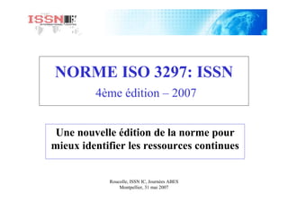 Roucolle, ISSN IC, Journées ABES
Montpellier, 31 mai 2007
NORME ISO 3297: ISSN
4ème édition – 2007
Une nouvelle édition de la norme pour
mieux identifier les ressources continues
 