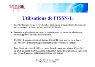 Roucolle, ISSN IC, Journées ABES
Montpellier, 31 mai 2007
Utilisations de l’ISSN-L
• Faciliter les services de recherche et de distribution à travers toutes les versions
des ressources continues sur des supports différents.
• Dans des applications impliquant le regroupement de toutes les éditions sur
divers supports d’une ressource continue.
• Un ISSN-L pourra être utilisé dans un OpenURL pour trouver ou se lier à
une ressource continue indépendamment de ses versions sur support.
• Pour établir des liens de référencement dans des systèmes tels que Cross Ref,
un DOI utilisant l’ISSN-L comme suffixe DOI permettra d’établir des liens avec
une revue déterminée indépendamment de son format.
 