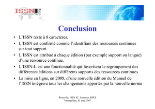 Roucolle, ISSN IC, Journées ABES
Montpellier, 31 mai 2007
Conclusion
• L’ISSN reste à 8 caractères.
• L’ISSN est confirmé comme l’identifiant des ressources continues
sur tout support.
• L’ISSN est attribué à chaque édition (par exemple support ou langue)
d’une ressource continue.
• L’ISSN-L est une fonctionnalité qui favorisera le regroupement des
différentes éditions sur différents supports des ressources continues.
• La mise en ligne, en 2008, d’une nouvelle édition du Manuel de
l’ISSN intégrera tous les changements apportés par la nouvelle norme
 