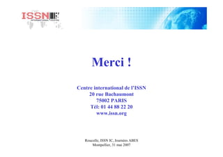 Roucolle, ISSN IC, Journées ABES
Montpellier, 31 mai 2007
Merci !
Centre international de l’ISSN
20 rue Bachaumont
75002 PARIS
Tél: 01 44 88 22 20
www.issn.org
 